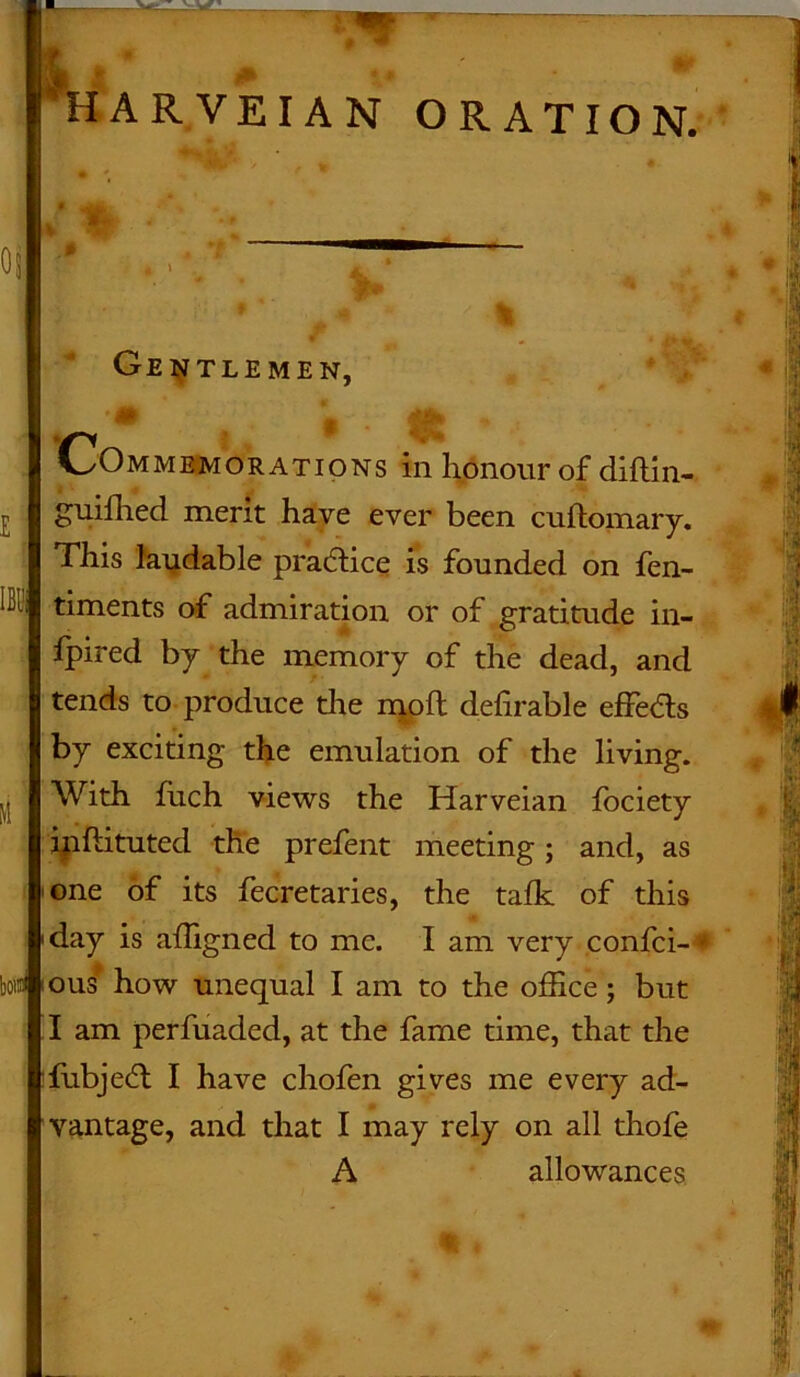 Gentlemen, IBl1 Commemorations in honour of diflin- guifhed merit have ever been cuftomary. This laudable practice is founded on fen- timents of admiration or of gratitude in- fpired by the memory of the dead, and tends to produce the moft definable effeas by exciting the emulation of the living. With fiich views the Harveian Ibciety inftituted the prefent meeting; and, as one of its fecretaries, the talk of this day is affigned to me. I am very confci- * bod ous how unequal I am to the office ; but I am perfuaded, at the fame time, that the fubjedt I have chofen gives me every ad- vantage, and that I may rely on all thofe A allowances