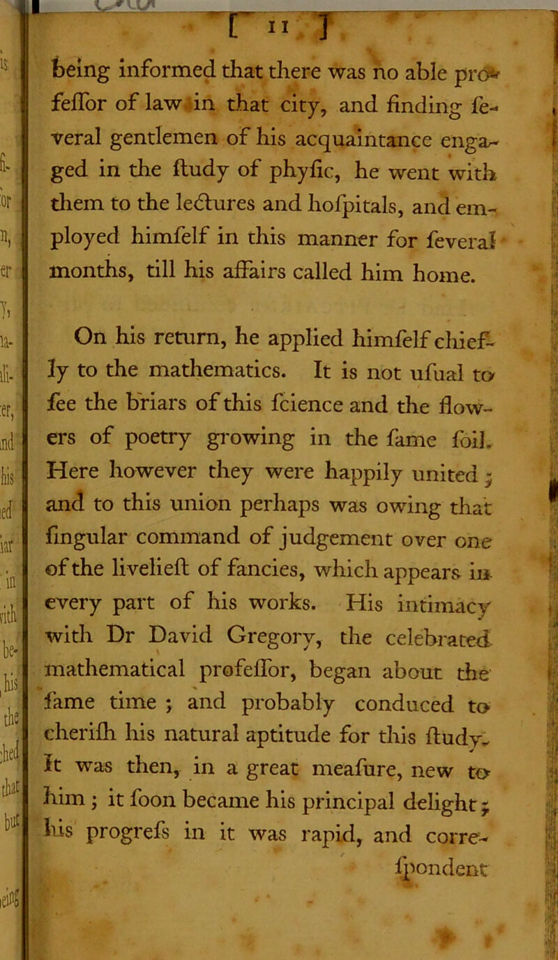 15 i ’or \ j er being informed that there was no able pro* feffor of law. in that city, and finding fe- veral gentlemen of his acquaintance engar- ged in the ftudy of phyfic, he went with them to the lectures and hofpitals, and em- ployed himfelf in this manner for feveral months, till his affairs called him home. 11- lii- :er, ind Iiis ed nr . in pith be* ,w the :hei that On his return, he applied himfelf chief- ly to the mathematics. It is not ufual to fee the briars of this fcience and the flow- ers of poetry growing in the fame foil. Here however they were happily united; and to this union perhaps was owing that fingular command of judgement over one of the livelieft of fancies, which appears in every part of his works. His intimacy with Dr David Gregory, the celebrated, mathematical profeffor, began about the fame time ; and probably conduced to cherifh his natural aptitude for this ftudy. It was then, in a great meafure, new to him j it foon became his principal delight; his progrefs in it was rapid, and corre-