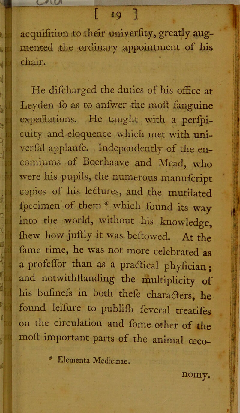 —— r acquifition to their univerfity, greatly aug- mented the ordinary appointment of his chair. He difcharged the duties of his office at Leyden fo as to anfwer the molt fanguine expectations. He taught with a perfpi- cuity and eloquence which met with uni- verfal applaufe. Independently of the en- comiums of Boerhaave and Mead, who were his pupils, the numerous manufcript copies of his lectures, and the mutilated fpecimen of them * which found its way into the world, without his knowledge, ffiew how juftly it was beftowed. At the fame time, he was not more celebrated as a profeffor than as a practical phyfician; and notwithftanding the multiplicity of his bufmefs in both thefe characters, he found leifure to publiffi feveral treatifes on the circulation and fome other of the molt important parts of the animal ceco- * Elementa Medicinae. nomy.