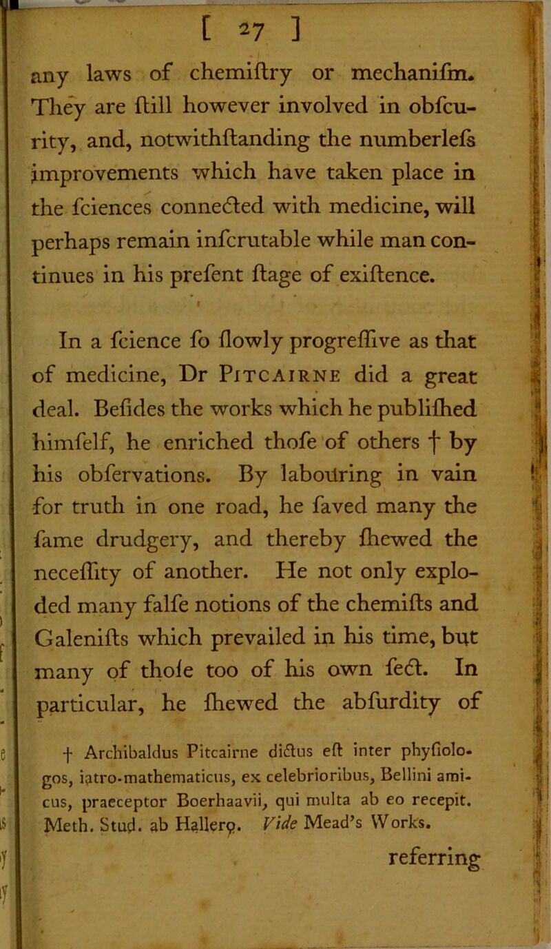 any laws of chemiftry or mechanifm. They are hill however involved in obfcu- rity, and, notwithhanding the numberlefs improvements which have taken place in the fciences connedted with medicine, will perhaps remain infcrutable while man con- tinues in his prefent hage of exihence. In a fcience fo flowly progreffive as that of medicine, Dr Pitcairne did a great deal. Befides the works which he publilhed himfelf, he enriched thofe of others f by his obfervations. By labouring in vain for truth in one road, he faved many the fame drudgery, and thereby Ihewed the necefhty of another. He not only explo- ded many falfe notions of the chemifts and , Galenifts which prevailed in his time, but many of thole too of his own fedt. In particular, he Ihewed the abfurdity of f Archibaldus Pitcairne diddus eft inter phyfiolo- gos, ijitro-mathematicus, ex celebrioribus, Bellini ami- cus, praeceptor Boerhaavii, qui rmilta ab eo recepit. IS Meth. Stud, ab Hallerp. Vide Mead’s Works. referring