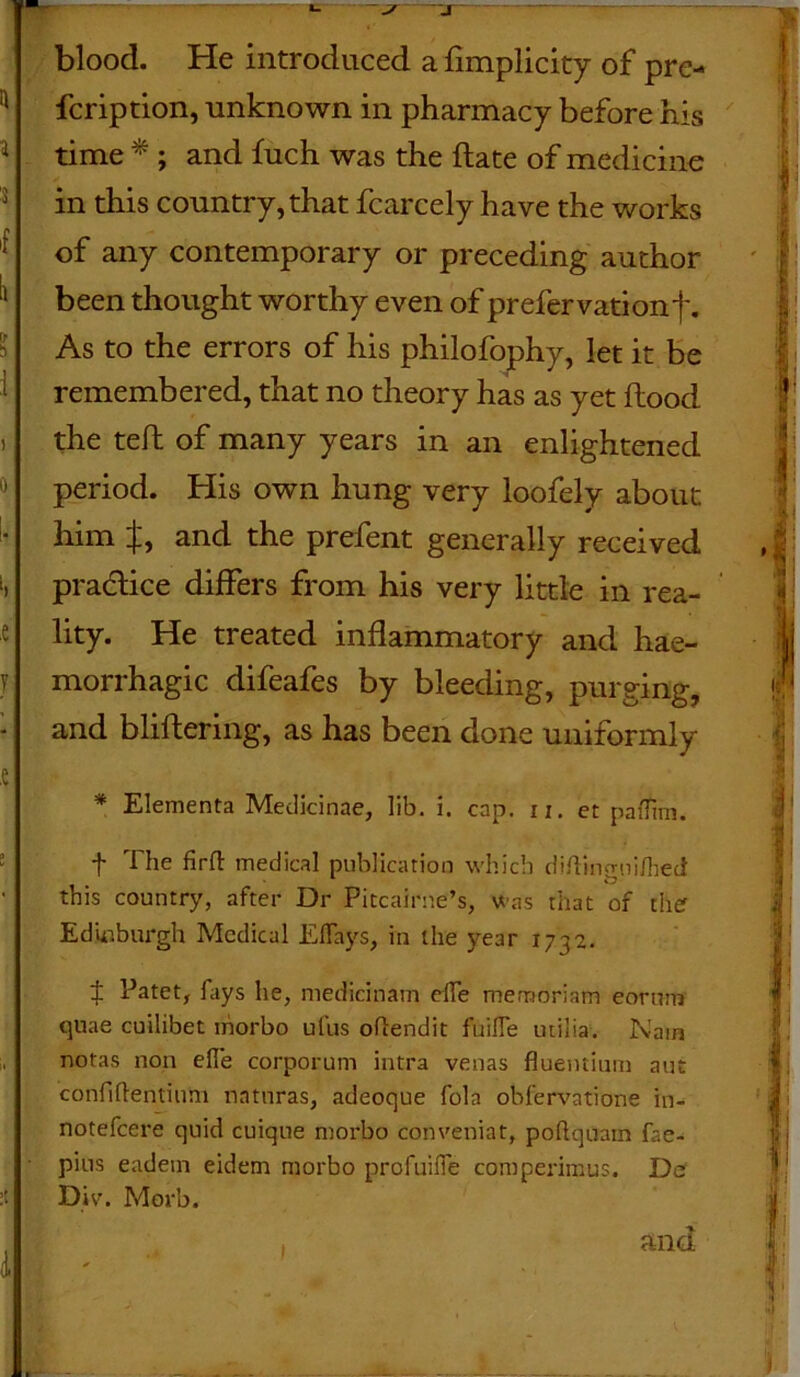 blood. He introduced a fimplicity of pre- fcription, -unknown in pharmacy before his time * ; and fuch was the ftate of medicine in this country, that fcarcely have the works of any contemporary or preceding author been thought worthy even of prefervationf. As to the errors of his philofophy, let it be remembered, that no theory has as yet flood the tefl of many years in an enlightened period. His own hung very loofely about him if, and the prefent generally received pra&ice differs from his very little in rea- lity. He treated inflammatory and hae- morrhagic difeafes by bleeding, purging, and bliftering, as has been done uniformly * Elementa Medicinae, lib. i. cap. u. et paflim. f The firft medical publication which diftingni/heci this country, after Dr Pitcairne’s, was that of ther Edinburgh Medical Eflays, in the year 1732. $ Patet, fays he, medicinam efle memoriam eorum quae cuilibet morbo ufus oftendit fuifle utilia. Nam notas non efle corporum intra venas fluentium aut confiflentinni naturas, adeoque fola obfervatione in- notefcere quid cuique morbo conveniat, poflquam fae- pius eadetn eidem morbo profuifle comperimus. Do Dir. Morb. and