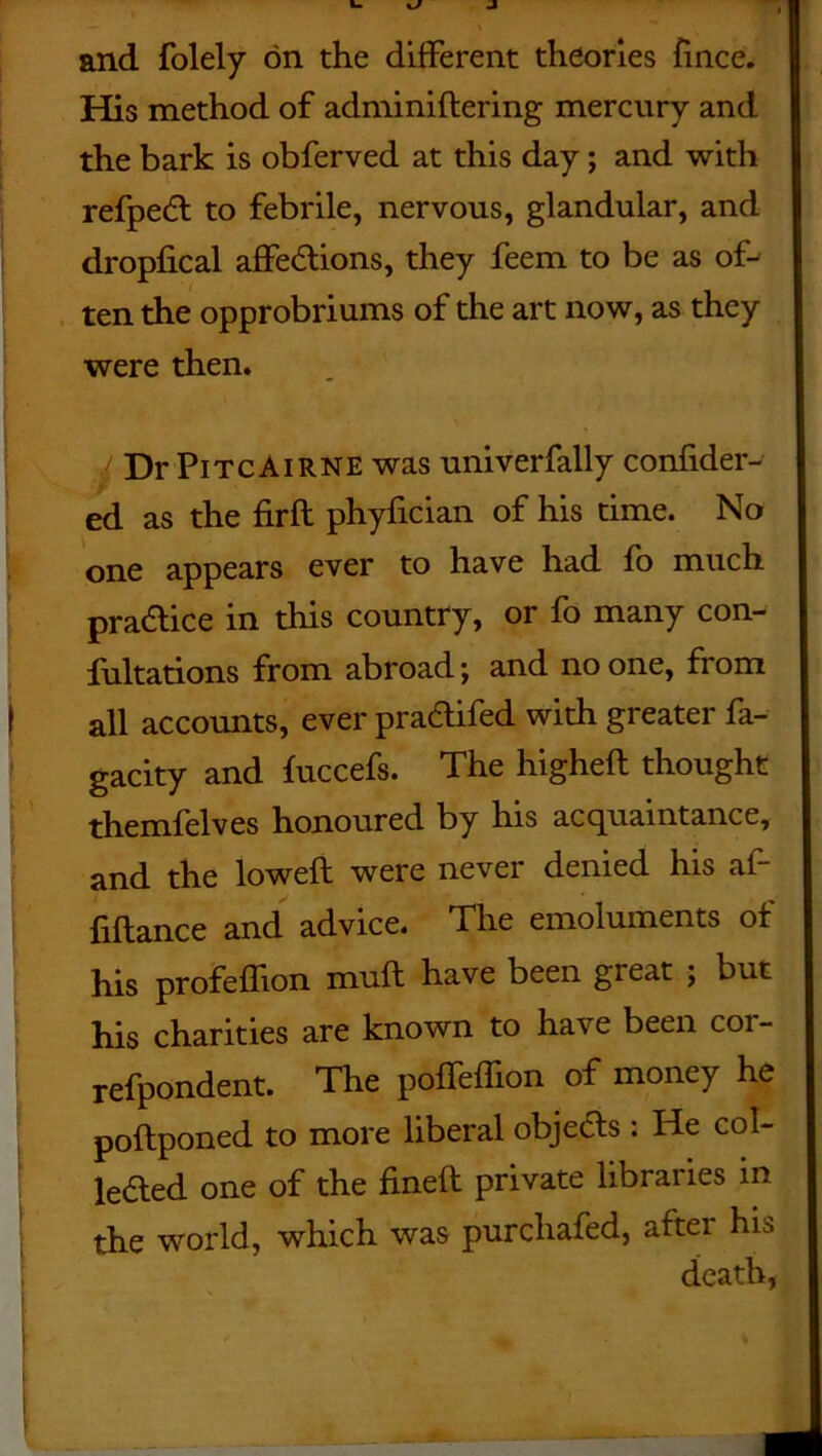 and folely on the different theories fince. His method of adminidering mercury and the bark is obferved at this day; and with refpedt to febrile, nervous, glandular, and dropfical affe&ions, they feem to be as of- ten the opprobriums of the art now, as they were then. DrPiTcAiRNE was univerfally confider- ed as the firft phyfician of his time. No one appears ever to have had fo much practice in this country, or fo many con- fultations from abroad; and no one, from all accounts, ever pracdifed with greater fa- gacity and fuccefs. The highed thought themfelves honoured by his acquaintance, and the lowed were never denied his af- fiftance and advice. The emoluments of his profeffion mud have been great ; but his charities are known to have been cor- refpondent. The poffeflion of money he podponed to more liberal obje<5ls : He col- leHed one of the fined private libraries in the world, which was purcliafed, aftei his death,