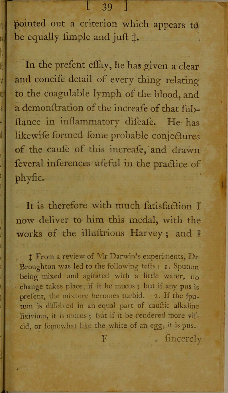 pointed out a criterion which appears 16 be equally limple and juft if. In the prefent eftay, he has given a clear and concife detail of every thing relating to the coagulable lymph of the blood, and a dcmonftration of the increafe of that fub- ftance in inflammatory difeafe. He has like wife formed fome probable conjectures of the caufe of this increafe, and drawn feveral inferences ufcful in the practice of phyfic. It is therefore with much fatisfacftion I now deliver to him this medal, with the works of the illuftrious Harvey ; and I t From a review of Mr Darwin’s experiments, Dr Broughton was led to the following tefts: i. Sputum being mixed and agitated with a little water, nc change takes place, if it be mucus ; but if any pus is prefent, the mixture becomes turbid. 2. If the fpu- tum is diffolved in an equal part of cauflic alkaline lixivium, it is mucus ; but if it he rendered more vif- cid, or fomewhat like the white of an egg, it is pus. F - fincercly
