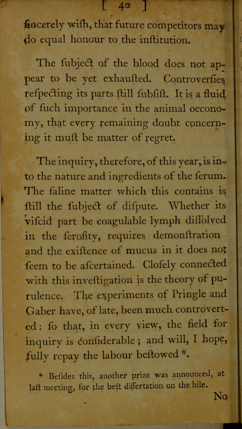 fincerely wifh, that future competitors may 4o equal honour to the inftitution. ' The fubjedt of the blood does not ap- pear to be yet exhaufted. Controverfie^ refpedting its parts ftill fubfift. It is a fluid pf fuch importance in the animal oecono- my, that every remaining doubt concern- ing it mud be matter of regret. The inquiry, therefore, of this year, is in- to the nature and ingredients of the ferum. The faline matter which this contains i$ ftill the fubjedl of difpute. Whether its vifcid part be coagulable lymph cliflolved in the ferofity, requires demonftration and the exiftence of mucus in it does no£ feem to be afcertained. Clofely connected with this inveftigation is the theory of pu- rulence. The experiments of Pringle and Gaber have, of late, been much controvert- ed : fo that, in every view, the field for inquiry is donliderable ; and will, I hope, fully repay the labour beftowed % * Beficles this, another prize was announced, at laft meeting, for the belt diflertation on the bile. No