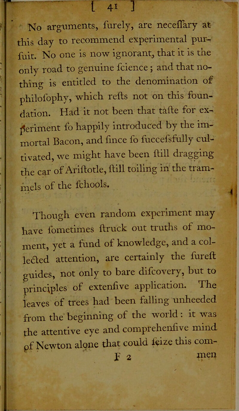 No arguments, furely, are neceflary at this day to recommend experimental pur- fuit. No one is now ignorant, that it is the only road to genuine fcience; and that no- thing is entitled to the denomination of philofophy, which reds not on this foun- dation. Had it not been that tade for ex- periment fo happily introduced by the im- mortal Bacon, and fince fo fuccefsfully cul- tivated, we might have been dill dragging the car of Aridotle, dill toiling in the tram- mels of the fchools. L ; ' i Though even random experiment may have fometimes druck out truths of mo- ment, yet a fund of knowledge, and a col- lected attention, are certainly the fured guides, not only to bare difcovery, but to principles of extenfive application. The leaves of trees had been falling unheeded from the beginning of the woild . it was the attentive eye and comptehendve mind pf Newton alone that could f$ize this com- j F 2 men