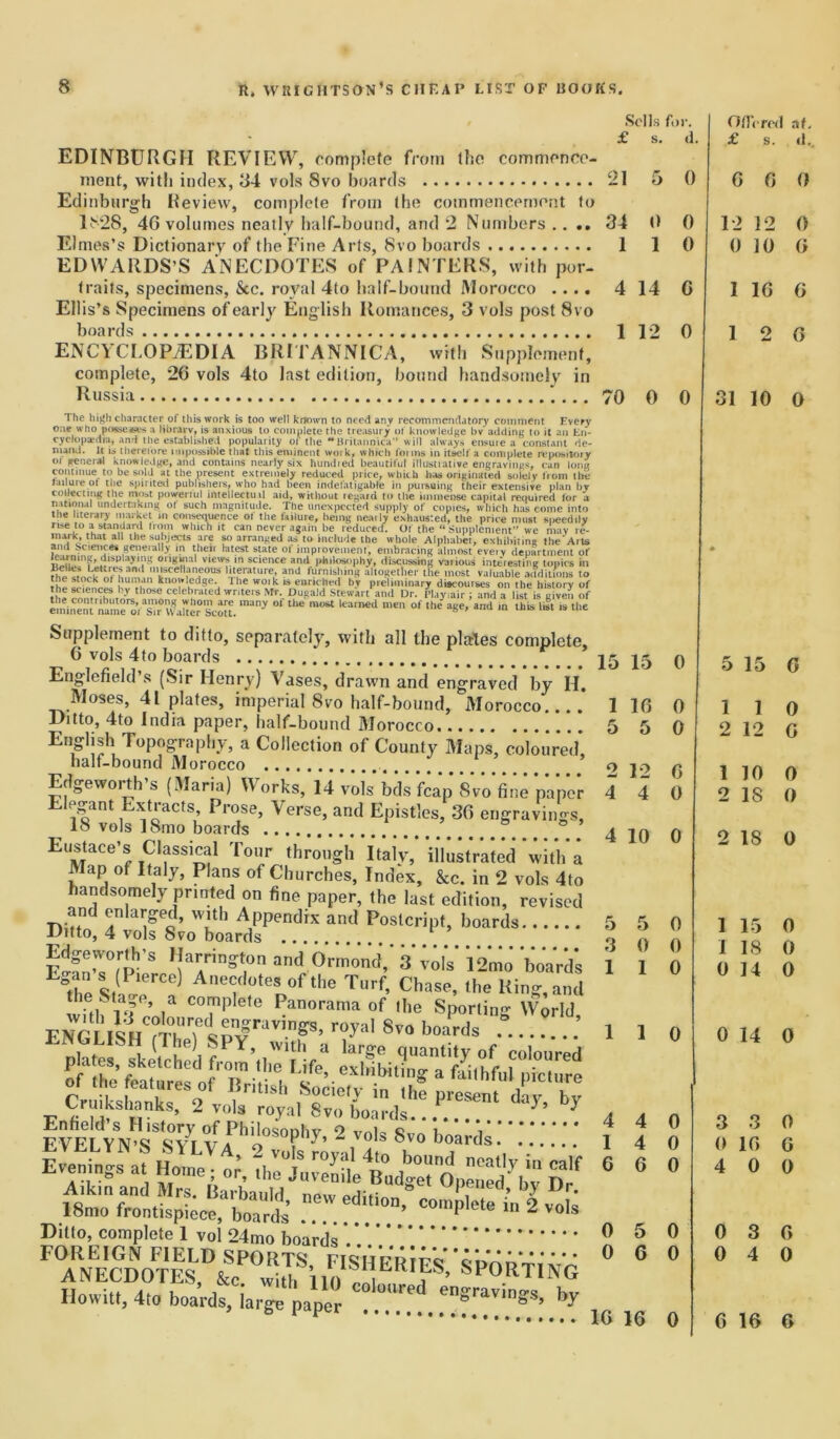 Sells f,.i 5 0 1 The high character of this work is too well known to need any recommendatory comment Every one who possesses a library, is anxious to complete the treasury of knowledge bv adding to it an En- cyclopedia, and the established popularity of the **Britannica” will always ensure a constant de- mand. It is therefore impossible that this eminent woik, which foims in itself a complete repository or general knowledge, and contains nearly six hundred beautiful illustrative engravings, cun long continue to be sold at the present extremely reduced price, which has originated solely from the failure of the spirited publishers, who had been indefatigable in pursuing their extensive plan bv collecting the most powerful intellectuil aid, without regard to the immense capital required for a national undertaking of such magnitude. The unexpected supply of copies, which has come into the literary market m consequence of the failure, being neaily exhausted, the price must si>eedi!y rise to a standard from which it can never again be reduced. Of the “Supplement” we may re- mark, that all the subjects are so arranged as to include the whole Alphabet, exhibiting the*Arts and Sciences generally in their latest state ol improvement, embracing almost eveiv department of °s“'al v,ew?.in science and philosophy, discussing various interesting topics in 5™* Jri ' . r miscellaneous literature, and furnishing altogether the most valuable auditions to the stock of human know .edge. I he woik is enriched bv preliminary discourses on the history of the sciences by those celebrated writers Nfr. Dugald Stewart and Dr. Playiair; and a list igiven of eminent'name^f3^* Walter ?cott. °f ““ °f ,he »«*’ and 1,1 lh“ is Supplement to ditto, separately, with all the places complete, 6 vols 4to boards 25 Englefield’s (Sir Henry) Vases, drawn and engraved by H. Moses, 41 plates, imperial 8vo half-bound, Morocco 1 Ditto, 4to India paper, half-bound Morocco 5 Enghsh Topography, a Collection of County Maps, coloured, half-bound Morocco o Edgeworth’s (Maria) Works, 14 vols bds ifcap 8vo fine paper 4 ^ant xtiacts, Prosej Verse, and Epistles, 36 engravings ^ 18 vols 18mo boards ... * . Eustace’s Classmai Tour through Italy, illustrated with a Map of Italy, Plans of Churches, Index, &c. in 2 vols 4to handsomely printed on fine paper, the last edition, revised and enlarged, with Appendix and Postcript, boards 5 Ditto, 4 vols 8vo boards o Edgeworth’s Harrington and Ormond, 3 vols l^mo boards 1 Egan's P,^) Anecdotes of .he Turf, Chase, ,he Ki„g?and with ftp ia C0?iplete Panorama of the Sporting World, ENGUSH -nffS’ r°yal 8vo boards .. plates^ sketched from’fY& la^. quantity of coloured of thJl£^XiS,I^nbU'^ « ■*'■» Cruiksljanks, 2 vols royall^'^f ** *  Philosophy, 2 vols S,„ . Evenings a. 4 I 6 EDINBURGH REVIEW, complete from the commence- ment, with index, 34 vols Svo boards 21 Edinburgh Review, complete from the commencement to 1828, 46 volumes neatly half-bound, and 2 Numbers .... 34 Elmes’s Dictionary of the Fine Arts, 8vo boards 1 EDWARDS’S ANECDOTES of PAINTERS, with por- traits, specimens, See. royal 4to half-bound Morocco .... 4 14 C Ellis’s Specimens of early English Romances, 3 vols post Svo boards 1 12 0 ENCYCLOPAEDIA BRITANNICA, with Supplement, complete, 26 vols 4to last edition, bound handsomely in Russia *... 70 0 0 EmYN’S8^ Philosophy, 2 voJs Svo boards! venings at nome; or, the Juvenile Budget Opened'' bv TW - «“■'». -SM Ditto, complete 1 vol 24mo boards 0 FOREIGN FIELD SPORTS FTsVVprtt’o’ 0 ANECDOTES, &c with SP°PT1NG Howitt, 4to boards, iarge paper “favinSs. hr 15 0 16 0 5 0 12 6 4 0 4 10 0 5 0 0 0 1 0 1 1 0 4 0 4 0 6 0 5 0 6 0 16 16 0 Offered at. £ s. <1., 6 0 0 12 12 0 0 10 G 1 16 G 1 2 6 31 10 0 5 15 G 1 I 0 2 12 G 1 10 0 2 18 0 2 18 0 1 15 0 1 18 0 0 14 0 0 14 0 3 3 0 0 16 G 4 0 0 0 3 G 0 4 0 6 16 6