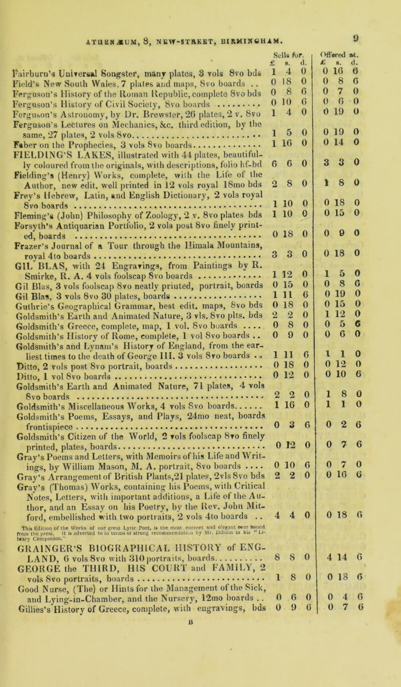 Fairburn’s Universal Songster, many plates, 8 vols 8vo bds Field’s New South Wales, 7 plates and maps, 8vo boards .. Ferguson’s History of the Homan Republic,.complete Svobds Ferguson’s History of Civil Society, Svo boards Ferguson’s Astronomy, by Ur. Brewster, 26 plates, 2 v. Svo Ferg uson’s Lectures on Mechanics, See. third edition, by the same, 27 plates, 2 vols Svo. Faber on the Prophecies, 3 vols Svo boards FIELDING’S LAKES, illustrated with 44 plates, beautiful- ly coloured from the originals, with descriptions, folio hf-bd Fielding’s (Henry) Works, complete, with the Life of the Author, new edit, well printed in 12 vols royal 18mo bds Frey’s Hebrew, Latin, and English Dictionary, 2 vols royal Svo boards Fleming’s (John) Philosophy of Zoology, 2 v. 8vo plates bds Forsyth’s Antiquarian Portfolio, 2 vols post Svo finely print- ed, boards Frazer’s Journal of r Tour through the Himala Mountains, royal 4to boards GIL BLAS, with 24 Engravings, from Paintings by R. Smirke, R. A. 4 vols foolscap Svo boards Gil Bias, 3 vols foolscap Svo neatly printed, portrait, boards Gil Bias, 3 vols Svo 30 plates, boards Guthrie’s Geographical Grammar, best edit, maps, Svo bds Goldsmith’s Earth and Animated Nature, 3 vis. Svo pits, bds Goldsmith’s Greece, complete, map, 1 vol. Svo boards .... Goldsmith’s History of Rome, complete, 1 vol Svo boards .. Goldsmith’s and Lynam’s History of England, from the ear- liest times to the death of George III. 3 vols Svo boards ... Ditto, 2 vols post Svo portrait, boards Ditto, 1 vol Svo boards Goldsmith’s Earth and Animated Nature, 71 plates, 4 vols Svo boards - Goldsmith’s Miscellaneous Works, 4 vols Svo boards Goldsmith’s Poems, Essays, and Plays, 24mo neat, boards frontispiece Goldsmith’s Citizen of the World, 2 vols foolscap Svo finely printed, plates, boards Gray’s Poems and Letters, with Memoirs of his Life and Writ- ings, by William Mason, M. A. portrait, Svo boards .... Gray’s Arrangementof British Plants,21 plates, 2vls8vo bds Gray’s (Thomas) Works, containing his Poems, with Critical Notes, Letters, with important additions, a Life of the Au- thor, and an Essay on his Poetry, by the Rev. John Mit- ford, embellished with two portraits, 2 vols 4to boards .. This Edition of the Works of our great Lyric Poet, is the most correct and elegant over Issued from the press. It is adverted to in terms ol strong recommendation by Mr. Dibuin in hi* “Li- brary Companion.” GRAINGER’S BIOGRAPHICAL HISTORY of ENG- LAND, 6 vols 8vo with 310 portraits, boards GEORGE the THIRD, HIS COURT and FAMILY, 2 vols Svo portraits, boards Good Nurse, (The) or Hints for the Management of the Sick, and Lying-in-Chamber, and the Nursery, 12mo boards .. Gillies’s History of Greece, complete, with engravings, bds a Sells for. Oft'wed at. £ 8. d. £ 8. d. 1 4 0 0 16 6 0 18 0 0 8 6 0 8 6 0 7 0 0 10 6 0 6 0 1 4 0 0 19 0 1 5 0 0 19 0 1 16 0 0 14 0 6 G 0 3 3 0 2 8 0 1 8 0 1 10 0 0 18 0 1 10 0 0 15 0 0 18 0 0 9 0 3 3 0 0 18 0 1 12 0 1 5 0 0 15 0 0 8 6 1 11 6 0 19 0 0 18 0 0 15 0 2 2 0 1 12 0 0 8 0 0 5 6 0 9 0 0 6 0 1 11 6 1 1 0 0 IS 0 0 12 0 0 12 0 0 10 6 2 2 0 1 8 0 1 16 0 1 1 0 0 3 6 0 2 6 0 12 0 0 7 6 0 10 6 0 7 0 2 2 0 0 16 6 4 4 0 0 18 0 8 8 0 4 14 G 1 8 0 0 13 6 0 6 0 0 4 6 0 9 6 0 7 6