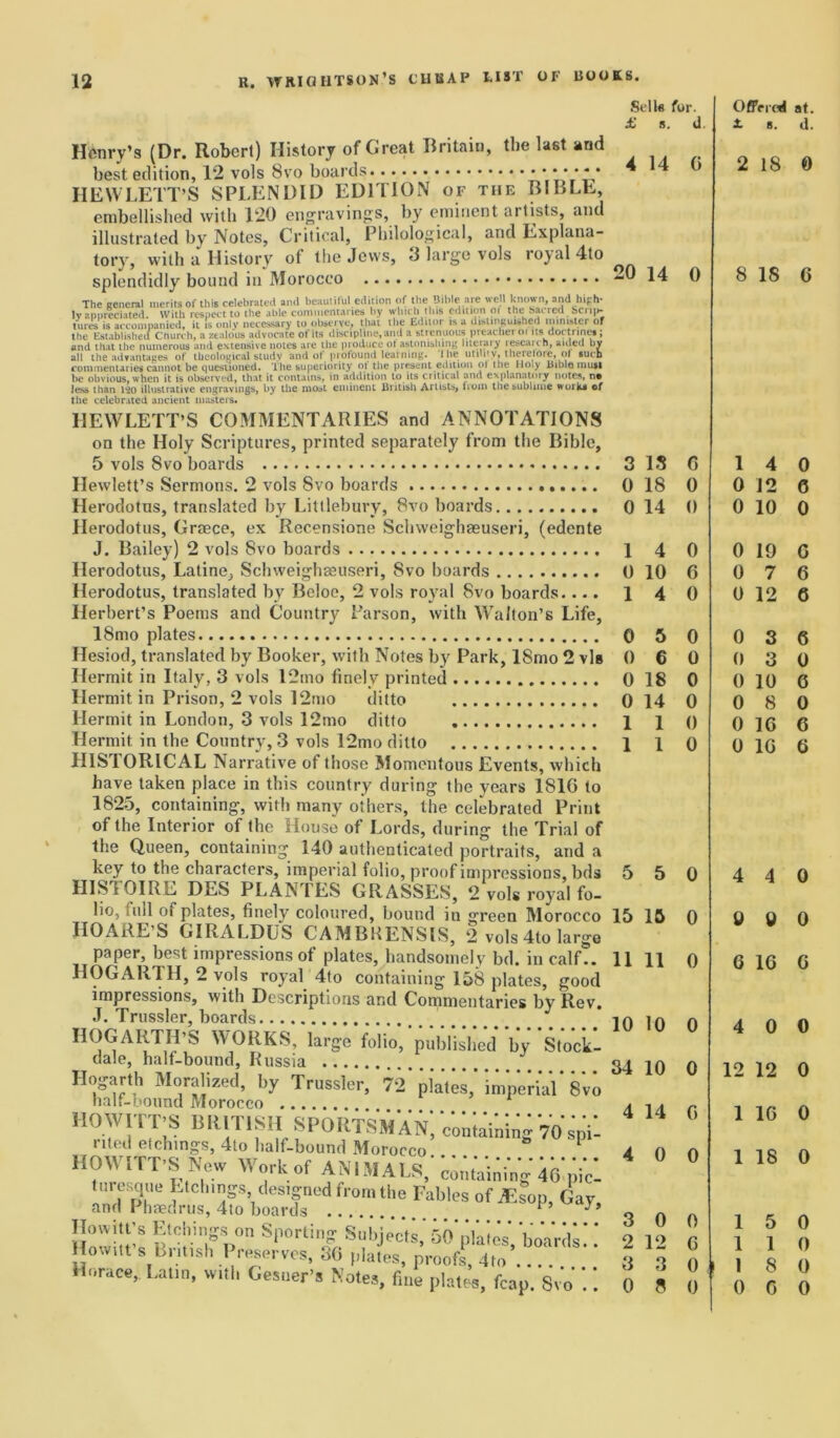 Selle for. £ s. d. Henry’s (Dr. Robert) History of Great Britain, the last and best edition, 12 vols 8vo boards Y’.VsYY* HEWLETT’S SPLENDID EDITION of the BIBLE, embellished with 120 engravings, by eminent artists, and illustrated by Notes, Critical, Philological, and Explana- tory, with a History of the Jews, <3 large vols royal 4to splendidly bound in Morocco -0 14 0 The general merits of this celebrated and beautiful edition of the Bible are well known, and high- ly appreciated. With respect to the able commentaries by which tins edition ot the hacred bcri|>- tures is accompanied, it is only necessary to observe, that the Editor is a distinguished minister or the Established Church, a zealous advocate of Its discipline,and a strenuous preachei ot its doctrine*; and that the numerous and extensive notes are the produce ot astonishing literary research, aided bv all the advantages of theological study and of profound learning, i he utility, therefore, of *ucb commentaries cannot be questioned. The superiority ot the present edition ot the Holy Bible mutt be obvious, when it is observed, that it contains, in addition to its critical and explanatory notes, no Jess than 120 illustrative engravings, by the moat eminent British Artists, from the sublime work* of the celebrated ancient masters. HEWLETT’S COMMENTARIES and ANNOTATIONS on the Holy Scriptures, printed separately from the Bible, 5 vols 8vo boards 3 13 0 Hewlett’s Sermons. 2 vols Svo boards 018 0 Herodotus, translated by Littlebury, 8vo boards 0 14 0 Herodotus, Greece, ex Recensione Schweighaeuseri, (edente J. Bailey) 2 vols Svo boards 1 4 0 Herodotus, Latine, Schweighceuseri, Svo boards 0 10 0 Herodotus, translated by Beloe, 2 vols royal Svo boards.... 1 4 0 Herbert’s Poems and Country Parson, with Walton's Life, 18mo plates 0 5 0 Llesiod, translated by Booker, with Notes by Park, ISmo 2 vis 0 6 0 Hermit in Italy, 3 vols l2mo finely printed 0 18 0 Hermit in Prison, 2 vols 12mo ditto 0 14 0 Hermit in London, 3 vols 12mo ditto 1 1 () Hermit in the Country, 3 vols 12mo ditto 1 1 0 HISTORICAL Narrative of those Momentous Events, which have taken place in this country during the years 181G to 1825, containing, with many others, the celebrated Print of the Interior of the House of Lords, during the Trial of the Queen, containing 140 authenticated portraits, and a key to the characters, imperial folio, proof impressions, bds 5 5 0 HISTOIRE DES PLANTES GRASSES, 2 vols royal fo- lio, full ot plates, finely coloured, bound in green Morocco 15 15 0 IIOARE’S GIRALDUS CAMBKENSIS, 2 vols 4to large paper, best impressions of plates, handsomely bd. in calf?. 11 11 0 HOGARTH, 2 vols royal 4to containing 158 plates, good impressions, with Descriptions and Commentaries by Rev. J. Trussler, boards 10 10 0 HOGlVRTH'S WORKS, large folio,'published by’'stock! dale, half-bound, Russia 34 10 0 Hogarth Moralized, by Trussler, 72'plVtes,’imperial* 8vo half-bound Morocco 4 14 c. HOWITT’S BRITISH SPORTSMAN, containing VO sp'i? nled etchings, 4lo half-bound Morocco a n n HOWITT’S New Work of ANIMALS, containing 46*pi*c- turesque Etchings designed from the Fables of AW Gay and Phaedrus, 4to boards F ’ 3 0 0 Hnivitt’e k'oh if p°n S|10rlio,S“l’jects. 50 plates' boards” 2 12 fi ownt s butish Preserves, 36 plates, proofs, 4to 8 3 0 Horace, Latin, «.tl. Gesner's Notes, fine plates, fcap. Svo .. 0 8 It Offered at. £ b. d. 2 18 0 8 18 6 1 4 0 0 12 6 0 10 0 0 19 G 0 7 6 0 12 6 0 3 6 0 3 0 0 10 G 0 8 0 0 1G 6 0 1G 6 4 4 0 9 9 0 6 1G G 4 0 0 12 12 0 1 16 0 1 18 0 1 5 0 1 1 0 1 8 0