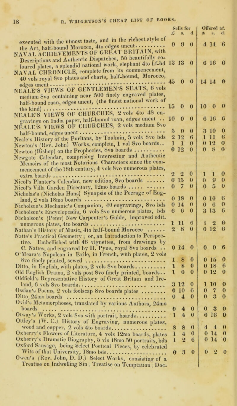 Sells for £ s. cl. executed with the utmost taste, and in the richest style of the Art, half-bound Morocco, *to edges uncut... • • • • • 4 * J J u NAVAL ACHIEVEMENTS OF GREA T BUI i AIN, with Descriptions and Authentic Dispatches, 55 beautifully_co* loured plates, a splendid national work, elephant 4to hf-bd 13 13 0 NAVAt CHRONICLE, complete from its commencement, 40 vols royal 8vo plated and charts, half-bound, Morocco, i , 45 0 U NEALE’S°VIEWS OF GENTLEMEN’S SEATS, 6 vols medium Svo containing near 500 finely engraved plates, half-bound roan, edges uncut, (the finest national work of the kind) * * * ^ ^ NEALE’S VIEWS OF CHURCHES, 2 vols 4to 48 en- gravings on India paper, half-bound roan, edges uncut .. 10 0 0 NEALE’S VIEWS OF CHURCHES, 2 vols medium Svo half-bound, edges uncut *4 * *' * 44 ^ ® ^ Neale’s History of the Puritans, by Toulniin, o vols 8vo bus 2 12 0 Newton’s (Rev. John) Works, complete, 1 vol Svo boards. .110 Newton (Bishop) on the Prophecies, Svo boards 0 12 0 Newgate Calendar, comprising Interesting and Authentic Memoirs of the most Notorious Characters since the com- mencement of the 18th century, 4 vols Svo numerous plates, extra boards 2 2 0 Nicol’s Planter’s Calendar, new edition, Svo boards 0 lo 0 Nicol’s Villa Garden Directory, 12mo boards 0 7 0 Nicholas’s (Nicholas Hans) Synopsis of the Peerage of Eng- land, 2 vols ISmo boards 018 0 Nicholson’s Mechanic’s Companion, 40 engravings, Svo bds 0 14 0 Nicholson’s Encyclopedia, 6 vols Svo numerous plates, bds 6 0 0 Nicholson’s (Peter) New Carpenter’s Guide, improved edit. numerous plates, 4to boards 1 11 0 Nathan’s History of Music, 4to half-bound Morocco 2 8 0 Natte’s Practical Geometry ; or, an Introduction to Perspec- tive. Embellished with 46 vignettes, from drawings by C. Nattes, and engraved by H. Pyne, royal Svo boards .. 0 14 0 O’Meara’s Napoleon in Exile, in French, with plates, 2 vols Svo finely printed, sewed 1 S 0 Ditto, in English, with plates, 2 vols Svo boards 1 8 0 Old English Drama, 2 vols post Svo finely printed, boards. .10 0 Oldfield’s Representative History of Great Britain and Ire- land, 6 vols Svo boards 3 12 0 Ossian’s Poems, 2 vols foolscap Svo boards plates 0 10 6 Ditto, 24mo boards 0 4 0 Ovid’s Metamorphoses, translated by various Authors, 24mo boards 0 4 0 Otway’s Works, 2 vols Svo with portrait, boards 1 4 0 Ottley’s (W. C.) History of Engraving, numerous plates, wood and copper, 2 vols 4to boards 8 8 0 Oxberry’s Flowers of Literature, 4 vols 12mo boards, plates 14 0 Oxberry’s Dramatic Biography, 5 vis ISmo 50 portraits, bds 12 6 Oxford Sausage, being Select Poetical Pieces, by celebrated Wits of that University, 18mo bds 0 3 0 Owen’s (Rev. John, D. D.) Select Works, consisting of a Treatise on Indwelling Sin; Treatise on Temptation: Doc- Offered af. X. s. d. 4 14 6 6 16 6 14 14 0 10 0 0 6 16 6 3 10 0 1 11 6 0 12 O 0 S 0 1 1 0 0 9 0 0 5 0 0 10 6 0 6 0 3 13 6 1 2 6 0 12 6 0 9 6 0 15 0 0 18 6 0 12 0 1 10 0 0 7 0 0 3 0 0 3 0 0 16 0 4 4 0 0 14 0 0 14 0 0 2 0