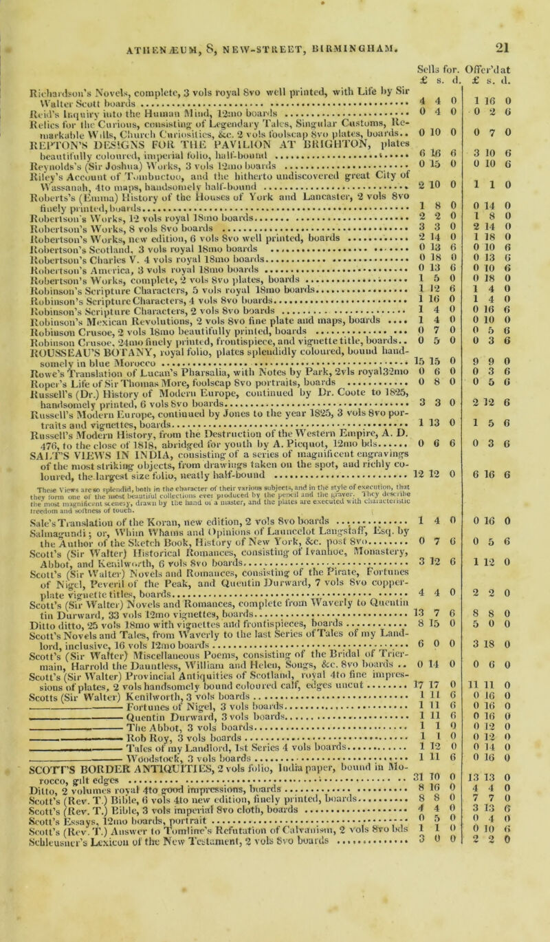 Richardson’s Novels, complete, 3 vols royal Svo well printed, with Life by Sir Walter Scott hoards Reid’s Inquiry into the Human Mind, 12mo boards Relics for the Curious, consisting- of Legendary Tales, Singular Customs, Re- markable Wills, Church Curiosities, &c. 2 vols foolscap Svo plates, boards.. REPTON’S DESIGNS FOR THE PAVILION AT BRIGHTON, plates beautifully coloured, imperial folio, halt-bound Reynolds’s (Sir Joshua) Works, 3 vols t2mo boards Riley’s Account of Tombuctoo, and the hitherto undiscovered great City of Wassanah, 4to maps, handsomely half-bound Roberts’s (Emma) History of the Houses ot York and Lancaster, 2 vols 8vo finely printed, boards Robertson's Works, 12 vols royal 18mo boards Robertson’s Works, 8 vols Svo boards Robertson’s Works, new edition, 6 vols Svo well printed, boards Robertson’s Scotland, 3 vols royal 18mo boards ..•••• Robertson’s Charles V. 4 vols royal 18mo boards Robertson’s America, 3 vols royal 18mo boards Robertson’s Works, complete, 2 vols 8vo plates, boards Robinson’s Scripture Characters, 5 vols royal 18mo boards Robinson’s Scripture Characters, 4 vols Svo boards Robinson’s Scripture Characters, 2 vols Svo boards Robinson’s Mexican Revolutions, 2 vols Svo fine plate and maps, boards .... Robinson Crusoe, 2 vols lSmo beautifully printed, boards Robinson Crusoe, 24mo finely printed, frontispiece, and vignette title, boards.. ROUSSEAU’S BOTANY, royal folio, plates splendidly coloured, bouud hand- somely in blue Morocco Rowe’s Translation of Lucan’s Pharsalia, with Notes by Park, 2vls royal,32mo Roper’s Life of Sir Thomas More, foolscap Svo portraits, boards Russell’s (Dr.) History of Modern Europe, continued by Dr. Coote to 1825, handsomely printed, 6 vols Svo boards Russell’s Modern Europe, continued by Jones to the year 1825, 3 vols 8vo por- traits and vignettes, boards ••••• Russell’s Modern History, from the Destruction of the Western Empire, A. D. 476, to the close of 1818, abridged for youth by A. Picquot, 12mo bds SALT’S VIEWS IN INDIA, consisting-of a series of magnificent engravings of the most striking objects, from drawings taken on the spot, and richly co- loured, the largest size folio, neatly half-bound These Views are so splendid, both in the character of their various subjects, and in the style of execution, that they form one of the most beautiful collections ever pioduced by the pencil and the grayer- They describe the most magnificent scene.y* drawn by the hand 01 a master, and the plates are executed with chaiacteustic freedom and softness of touch. ( Sale’s Translation of the Koran, new edition, 2 vols Svo boards ...••• Salmagundi; or, Whim Whams and Opinions ofLauncclot Langstaff, Esq. by the Author of the Sketch Book, History of New York, &c. post Svo Scott’s (Sir Walter) Historical Romances, consisting of Ivanhoe, Monastery, Ahbot, and Kenilworth, 6 vols Svo boards, - Scott’s (Sir Walter) Novels and Romances, consisting of the Pirate, Fortunes of Nigel, Peveril of the Peak, and Quentin Durward, 7 vols Svo copper- plate vignette titles, boards Scott’s (Sir Walter) Novels and Romances, complete from Waverty to Quentin tin Durward, 33 vols 12mo vignettes, boards. Ditto ditto, 25 vols ISmo with vignettes and frontispieces, boards Scott’s Novels and Tales, from Waverly to the last Series of Tales of my Land- lord, inclusive, 16 vols 12mo boards Scott’s (Sir Walter) Miscellaneous Poems, consisting of the Bridal of Trier- main, Harrold the Dauntless, William and Helen, Songs, &e. Svo boards .. Scott’s (Sir Walter) Provincial Antiquities of Scotland, royal 4to fine impres- sions of plates, 2 vols handsomely bound coloured calf, edges uncut Scotts (Sir Walter) Kenilworth, 3 vols boards Fortunes of Nigel, 3 vols boards ... . _____ Quentin Durward, 3 vols boards The Abbot, 3 vols boards . Rob Roy, 3 vols boards — Tales of my Landlord, 1st Series 4 vols boards . Woodstock, 3 vols boards scorrs BORDER ANTIQUITIES, 2 vols folio, India paper, bound in Mo- rocco, gilt edges Ditto, 2 volumes rovat 4to good impressions, boards Scott’s (Rev. T.) Bible, 6 vols 4to new edition, finely printed, boards Scott’s (Rev. T.) Eible, 3 vols imperial Svo cloth, boards Scott’s Essays, 12mo boards, portrait • ••**•* Scott’s (Rev. T.) Answer to Tomlirrc’s Refutation of Galvanism, 2 vols 8vo bds Schleusner’s Lexicon of the New Testament, 2 vols Svo boards Sells for. Offer’d at £ s d. £ s. d. 4 4 0 1 16 0 0 4 0 0 2 (i 0 10 0 0 7 0 6 16 6 3 10 6 0 15 0 0 10 6 2 10 0 1 1 0 1 8 0 0 14 0 2 2 0 1 8 0 3 3 0 2 14 0 2 14 0 1 18 0 0 13 6 0 10 6 0 IS 0 0 13 6 0 13 6 0 10 6 1 5 0 0 18 0 1 12 6 1 4 0 1 16 0 1 4 0 1 4 0 0 16 6 1 4 0 0 10 0 0 7 0 0 5 6 0 5 0 0 3 6 15 15 0 9 9 0 0 6 0 0 3 6 0 S 0 0 5 6 3 3 0 2 12 6 1 13 0 1 5 6 0 6 6 0 3 6 12 12 0 6 16 6 1 4 0 0 16 0 0 7 6 0 5 6 3 12 6 1 12 0 4 4 0 2 2 0 13 7 6 8 8 0 8 15 0 5 0 0 6 0 0 3 18 0 0 14 0 0 6 0 17 17 0 11 11 0 1 11 6 0 16 0 1 11 6 0 16 0 1 11 6 0 16 0 1 1 0 0 12 0 1 1 0 0 12 0 1 12 0 0 14 0 1 11 6 0 16 0 31 TO 0 13 13 0 8 16 0 4 4 0 8 8 0 7 7 0 4 4 0 3 13 6 0 5 0 0 4 0 1 1 0 0 10 6 3 0 0 2 2 0