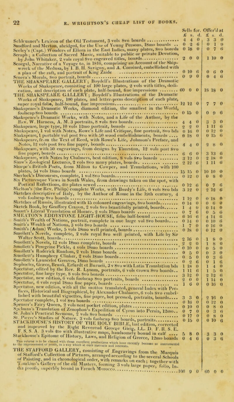 Schlcusuer’s Lexicon of the 01*1 Testament, 3 vols 8vo boards Sandford and Merton, abridged, for the Use ot Young Persons, I81110 boards .. Seeley’s (Capt.) Wonders of Ellora in the East Indies, many plates, 8vo boards Seraph ; a Collection of Sacred Music, suitable to public or private Devotion, by John Whitaker, 2 vols royal 8vo engraved titles, hoards • • • • Senegal, Narrative of a Voyage to, in 181(5, comprising an Account of the Ship- wreck of the Medusa, by I. B. H. Savigny, and A. Correard, embellished with a plan of the raft, and portrait ot King Zaide Seneca's Morals, 8vo portrait, boards THE SHAKSPEARE GALLERY5 Boydell’s Illustrations of the Dramatic Works of Shakspeare, consisting of 100 large plates, 2 vols with titles, dedi- cation, and description of each plate, half-bound, line impressions THE SHAKSPEARE GALLERY; Boydell’s Illustrations of the Dramatic Works of Shakspeare, 100 plates, and letter-press description of each plate, Sbakspeare’s Dramatic Works, with Notes, and a Life of the Author, by the Rev. W. Harness, A. M.3 portraits, 8 vols 8vo boards Shakspeare, large type, 10 vols 12mo portrait, boards Shakspeare, 1 vol with Notes, Rowe’s Life and Critique, fine portrait, 8vo bds Shakspeare, 1 portable vol post 8vo with 50 wood embellishments, boards .... Shakspeare, from the Text of Reed, with Rowe’s Life, Johnson’s Preface, and Notes, 12 vols post 8vo fine paper, boards Shakspeare, with 50 engravings, from designs by Thurston, 12 vols post 8vo o > ~ j | — * 7 * -------- • ------ Sharpe’s British Poets, front Milton to Cowper, and Translations, with 100 plates, 54 vols l8mo boards Sherlock’s Discourses, complete, 1 vol 8vo boards Six Picturesque Views in South Wales, from drawings taken on the spot, with Poetical Reflections, 4to plates sewed Skelton’s (the Rev. Philip) complete Works, with Burdy’s Life, (5 vols 8vo bds Sketches descriptive of Italy, by the Author of Rome in the lyth century, 4 vols foolscap 8vo boards cvuoc..., Iiii.ouau U Willi Id LUIUUICU CII^IUV IllgS, Sketch Book, by Geoffrey Crayon, 2 vols Svo beautifully pr Smart’s Literal Translation ot Horace. 2 vols ISmo boards inted, boards. Sophocles, Graece, Brunk,Erfurdt et Burneii, 3 v 8vo with LatinTranslation bds •Spectator, edited by the Rev. R. Lynam, portraits, 6 vols crown Svo boards.. w ionic! imp paper, uoaras Spectator, new edition, with all the mottos translated, general Index with Pre- taces, Historical and Biographical, by Alexander Chalmers, 0 vols 8vo cnibel- lished with beautiful vignettes, fine paper, hot pressed, portraits, boards.... Spectator complete, 1 vol Svo boards STACK HOUSE’S HISTORY OF THE HOLY _BI BLE, last tuition,* corrected l'nc 1clP4°Vod ^ythe W Reverend George Gleig, EL. D. F. R S E I S S. A. 3 vols 4to with illustrative maps, handsomely bound in calf ....’ Stackhouses Epitome of History, Laws, and Religion of Greece, 12mo boards to the improvement ol youth, m'Yw'^wh^chtl^YYut^ 1'ecome so instrumental 1 GALLERY, consisting of Engravings from the Marquis ot Stafford s Collection ot Pictures, arranged accordin<r to the several s,. , ! ot Pmittiiigr, and i.chrorto-ical orjon av!,!, ,ema,k,Leach “ogahet 5 Tomkins s Gallery of the old Masters, tormmg 3 vols larae panel folio In tm pi oofs, superbly bound in French Morocco P ’ ’ Si Its for. l c 1 at £ s. d. £ s. d. 4 4 0 3 3 0 0 2 6 0 1 9 0 18 0 0 7 6 2 0 0 1 10 0 0 10 6 0 6 0 0 9 0 0 4 6 00 0 0 18 18 0 12 12 0 7 7 0 0 15 0 0 9 6 4 4 (1 3 3 0 2 2 0 1 11 6 0 16 0 0 12 0 0 18 0 0 15 6 4 4 0 o 8 0 6 6 0 3 13 6 3 12 0 2 18 0 2 12 6 1 11 6 15 15 0 10 10 0 0 12 0 0 8 0 0 12 6 0 7 6 3 12 0 2 12 6 1 12 0 0 18 0 0 14 0 0 6 0 1 4 0 0 14 0 0 7 6 0 5 6 6 10 6 4 14 6 0 14 0 0 10 6 I 7 0 0 16 0 0 18 0 0 12 0 2 16 0 1 8 0 2 o 0 1 8 0 0 10 0 0 5 0 0 5 0 0 3 0 0 5 0 0 3 6 0 o 6 0 1 6 1 18 0 1 4 0 1 11 6 1 5 0 3 12 0 2 12 6 2 0 0 1 14 0 1 6 0 0 16 Q 3 3 0 2 16 0 0 16 0 0 12 0 0 10 0 0 8 0 0 7 0 0 3 6 0 17 0 0 8 0 0 15 0 0 10 6 5 8 0 3 3 0 0 4 6 0 3 0 lOfi 9 0 60 0 0