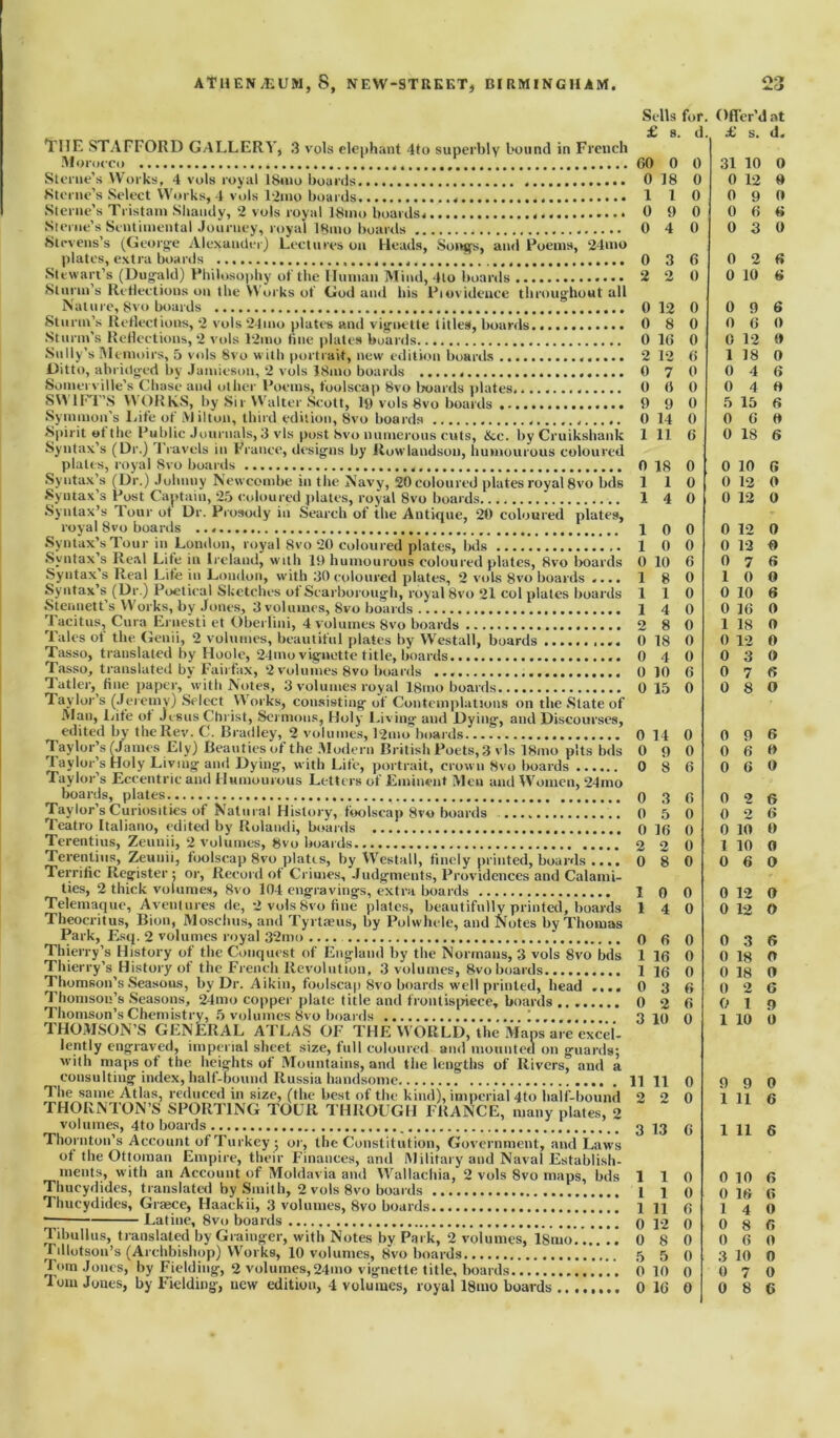 THE STAFFORD GALLERY, 3 vols elephant 4to superbly bound in French Morocco Sterne’s Works, 4 vols royal 18mo boards Sterne’s Select Works, 4 vols l2mo boards Sterne’s Tristani Shandy, 2 vols royal 18mo boards Sterne’s Sentimental Journey, royal 18mo boards Stevens’s (George Alexander) Lectures on Heads, Songs, and Poems, 24mo plates, extra boards . Stewart’s (Dugald) Philosophy of the Human Mind, 4to boards Sturm s Reflections on the Works of God and his Piovidence throughout all Nature, 8vo boards Sturm’s Reflections, 2 vols 24mo plates and vignette titles, boards. Sturm’s Reflections, 2 vols 12mo fine plates boards Sully’s Memoirs, 5 vols 8vo w ith portrait, new edition boards Ditto, abridged by Jamieson, 2 vols I81110 boards Somerville’s Chase and other Poems, foolscap 8vo boards plates. SVY 1 FT’S Y\ ORKS, by Sir Walter Scott, 19 vols 8vo boards Symmon’s Life of Milton, third edition, 8vo boards Spirit otthe Public Journals, 3 vis post 8vo numerous cuts, &c. by Cruikshank Syntax’s (Dr.) Travels in Prance, designs by Rowlandson, humourous coloured plates, royal 8vo boards Syntax’s (Dr.) Johnny Newcombe in the Navy, 20 coloured plates royal 8vo bds Syntax's Post Captain, 25 coloured plates, royal 8vo boards Syntax’s Tour ot Dr. Prosody in Search of the Antique, 20 coloured plates, royal 8vo boards Syntax’s Tour in London, royal Svo 20 coloured plates, bds Syntax’s Real Lite in Ireland, with 19 humourous coloured plates, Svo boards Syntax s Real Lite in London, with 30 coloured plates, 2 vols 8vo boards .... Syntax’s (Dr.) Poetical Sketches ot Scarborough, royal 8vo 21 col plates boards Stennett’s Works, by Jones, 3 volumes, Svo boards Tacitus, Cura Ernesti et Oberlini, 4 volumes 8vo boards Tales ot the Genii, 2 volumes, beautiful plates by Westall, boards Tasso, translated by Hoole, 24mo vignette title, boards Tasso, translated by Fairfax, 2 volumes 8vo boards Tatler, fine paper, with Notes, 3 volumes royal 18mo boards Taylor’s (Jeremy) Select Works, consisting of Contemplations on the .State of Man, Life ot Jesus Christ, Sermons, Holy Living and Dying, and Discourses, edited by the Rev. C. Bradley, 2 volumes, l2mo boards Taylor’s (James Ely) Beauties of the Modern British Poets, 3 vis 18mo pits bds Taylor’s Holy Living and Dying, with Life, portrait, crown 8vo boards Taylor’s Eccentric and Humourous Letters of Eminent Men and Women, 24mo boards, plates Taylor’s Curiosities of Natural History, foolscap Svo boards Teatro Italiano, edited by Rolandi, boards Terentius, Zeunii, 2 volumes, 8vo boards.. Terenlius, Zeunii, foolscap 8vo plates, by Westall, finely printed, boards .... Terrific Register ; or, Record of Crimes, Judgments, Providences and Calami- ties, 2 thick volumes, Svo 104 engravings, extra boards Telemaque, Avenlures de, 2 vols Svo fine plates, beautifully printed, boards Theocritus, Bion, Moschus, and Tyrtseus, by Polwhcle, and Notes by Thomas Park, Esq. 2 volumes royal 32mo Thierry’s History of the Conquest of England by the Normans, 3 vols 8vo bds Thierry’s History of the French Revolution, 3 volumes, 8vo boards Thomson’s Seasons, by Dr. Aikin, foolscap Svo boards well printed, head .... Thomson’s Seasons, 24mo copper plate title and frontispiece, boards .. Thomson’s Chemistry, 5 volumes Svo boards ....... THOMSON’S GENERAL ATLAS OF THE WORLD, the Maps are excel- lently engraved, imperial sheet .size, full coloured and mounted on guards; with maps of the heights of Mountains, and the lengths of Rivers, and a consulting index, half-bound Russia handsome The same Atlas, reduced in size, (the best of the kind), imperial 4to half-bound rHORN'lON’S SPORTING TOUR THROUGH FRANCE, many plates, 2 volumes, 4to boards Thornton’s Account of Turkey ; or, the Constitution, Government, and Laws of the Ottoman Empire, their Finances, and Military and Naval Establish- ments, with an Account of Moldavia and Wallachia, 2 vols 8vo maps, bds Thucydides, translated by Smith, 2 vols 8vo boards Thucydides, Graece, Haackii, 3 volumes, 8vo boards — Latine, 8vo boards Tibullus, translated by Grainger, with Notes by Park, 2 volumes, lSnio. ..*”! f diotsou’s (Archbishop) Works, 10 volumes, Svo boards Tom Jones, by Fielding, 2 volumes,24mo vignette title, boards Turn Jones, by Fielding, new edition, 4 volumes, royal ISmo boards Sells for Ofler’c lat £ 8. d £ s. d. 60 0 0 31 10 0 0 18 0 0 12 0 1 1 0 0 9 0 0 9 0 0 6 6 0 4 0 0 3 0 0 3 6 0 2 6 2 2 0 0 10 6 0 12 0 0 9 6 0 8 0 0 6 0 0 16 0 0 12 0 2 12 6 1 18 0 0 7 0 0 4 6 (t 0 0 0 4 O 9 9 0 5 15 6 0 14 0 0 6 0 1 11 6 0 18 6 0 18 0 0 10 6 1 1 0 0 12 0 1 4 0 0 12 0 1 0 0 0 12 0 1 0 0 0 12 0 0 10 6 0 7 6 1 8 0 1 0 0 1 1 0 0 10 6 1 4 0 0 16 0 2 8 0 1 18 0 0 18 0 0 12 0 0 4 0 0 3 0 0 10 6 0 7 6 0 15 0 0 8 0 0 14 0 0 9 6 0 9 0 0 6 0 0 8 6 0 6 0 0 3 6 0 2 6 0 5 0 0 2 6 0 16 0 0 10 0 2 2 0 1 10 0 0 8 0 0 6 0 1 0 0 0 12 0 1 4 0 0 12 O 0 6 0 1 16 0 1 16 0 0 3 6 0 2 6 3 10 0 0 3 6 0 18 O 0 18 0 0 2 6 0 1 n 1 10 0 11 11 0 9 9 0 2 2 0 1 11 6 3 13 6 1 11 6 1 1 0 0 10 f> 1 1 0 0 16 6 1 11 6 1 4 0 0 12 0 0 8 6 0 8 0 0 6 0 5 5 0 3 10 0 0 10 0 0 7 0