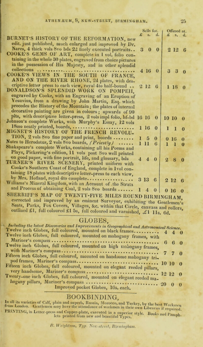 Sells fur. d. 8. 5 11 0 6 Offered at. £ s. d. 2 12 6 3 3 o 1 18 0 10 10 0 1 1 0 0 1 1G 1 BURNET’S HISTORY OF THE REFORMATION, new edit, just published, much enlarged and improved by Dr. Nares, 4 thick vols 8vo bds 22 finely executed portraits. .300 COOKE’S GEMS OF ART, complete in 1 vol. folio con- taining in the whole 30 plates, engraved from choice pictures in the possession of Ilis Majesty, and in other splendid collections 4 qg q COOKE’S VIEWS IN THE SOUTH OF FRANCE AND ON THE RIVER RHONE, 24 plates, with desl criptive letter press to each view, royal 4to half-bound .. 2 12 G DONALDSON’S SPLENDID WORK ON POMPEII, engraved by Cooke, with an Engraving of an Eruption of Vesuvius, from a drawing by John Martin, Esq. which precedes the History of the Mountain; the plates of internal decorative painting are given in colours ; upwards of 90 pits, with descriptive letter-press, 2 vols impl folio, hf-bd 1G 1G 0 Johnson’s complete Works, with Murphy’s Essay, 12 vols 18mo neatly printed, boards, 1 1G 0 MIGNET’S HISTORY OF THE FRENCH REVOLU- TION, 2 vols 8vo fine paper and print, boards 1 Notes to Herodotus, 2 vols 8vo boards, (Priestly) 1 Shakspeare’s complete Works, containing all his Poems and Plays, Pickering’s edition, 11 vols post 8vo well printed on good paper, with fine portrait, life, and glossary, bds 4 4 0 TURNER’S RIVER SCENERY, printed uniform with Cooke’s Southern Coast of England, complete in lvol con- taining 18 plates with descriptive letter-press to each view, by Mrs. Hofland, royal 4to complete 3 13 6 Williams’s Mineral Kingdom, with an Account of the Strata and Process of obtaining Coal, 2 vols 8vo boards 1 4 () SIIERRIFF’S MAP OF TWENTY-FIVE MILES ROUND BIRMINGHAM^ corrected and improved by an eminent Surveyor, exhibiting the Gentlemen’s Seats, Parks, Fox Covers, Villages, &c. within that Circle, canvass and rollers outlined £1, full coloured £1 5s, full coloured and varnished, o£’l 11s. Gd. * GLOBES, ' rlnclu(lir'<J the latest. Discoveries and Improvements in Geographical and Astronomical Science 1 welve inch Globes, full coloured, mounted on black frames ... 4 4 0 Twelve inch Globes, full coloured, mounted on mahogany frames, with Mariner’s compass \ .... g ^ Twelve inch Globes, full coloured, mounted on high mahogany frames* with Mariner’s compass * ^ ^ Fifteen inch Globes, full coloured, mounted on handsome mahogany tri- pod frames, Mariner’s compass 20 jq q Fifteen inch Globes, full coloured, mounted on elegant reeded pillars* very handsome, Mariner’s compass * |0 jo Twenty-one inch Globes, full coloured, mounted on elegant reeded ma- hogany pillars. Mariner’s compass ' t 0q q Improved pocket Globes, 10s. each. BOOKBINDING, In all its varieties of Calf, plain and superb, Russia, Morocco, and Turkey, by the best \vnrvm from London. Gentlemen may have the attendance of workmen in their own Lil.rari^ PRINTING, in Letter-press and Copper-plate, executed in a superior style. Books and 1> im.a lets printed from new and beautiful Types. dmph- 2 8 0 2 12 G 0 1G 0 ft. H right son, Typ. ’Sue-street, Birmingham.