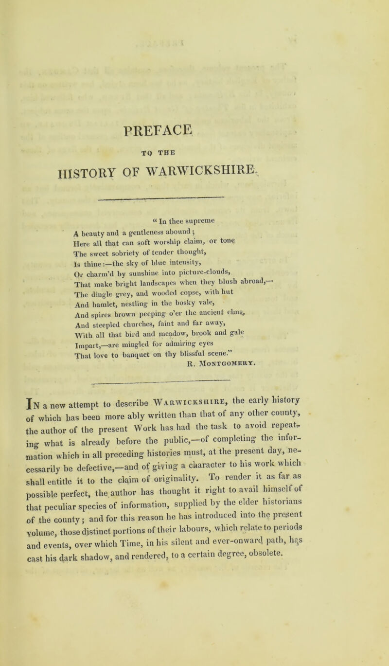 PREFACE TO THE HISTORY OF WARWICKSHIRE. «In thee supreme A beauty and a gentleness abound $ Here all that can soft worship claim, or tone The sweet sobriety of tender thought, Is thine:—the sky of blue intensity, Or charm’d by sunshine into picture-clouds, That make bright landscapes when they blush abroad,- The dingle grey, and wooded copse, with hut And hamlet, nestling in the bosky vale, And spires brown peeping o’er the ancient elms. And steepled churches, faint and far away, With all that bird and meadow, brook and gale Impart,—are mingled for admiring eyes That love to banquet on thy blissful scene.” R. Montgomery. In anew attempt to describe Warwickshire, the early history of which lias been more ably written than that of any other county, the author of the present Work has had the task to avoid repeat, ing what is already before the public,-of completing the infor- mation which in all preceding histories must, at the present day, ne- cessarily be defective,-and of giving a character to his work which shall entitle it to the claim of originality. To render it as far as possible perfect, the author has thought it right to avail himself of that peculiar species of information, supplied by the elder historians of the county ; and for this reason I10 has introduced into the present Volume, those distinct portions of their labours, which relate to periods and events, over which Time, in his silent and ever-onward path, lu’s cast his dark shadow, and rendered, to a certain degree, obsolete.