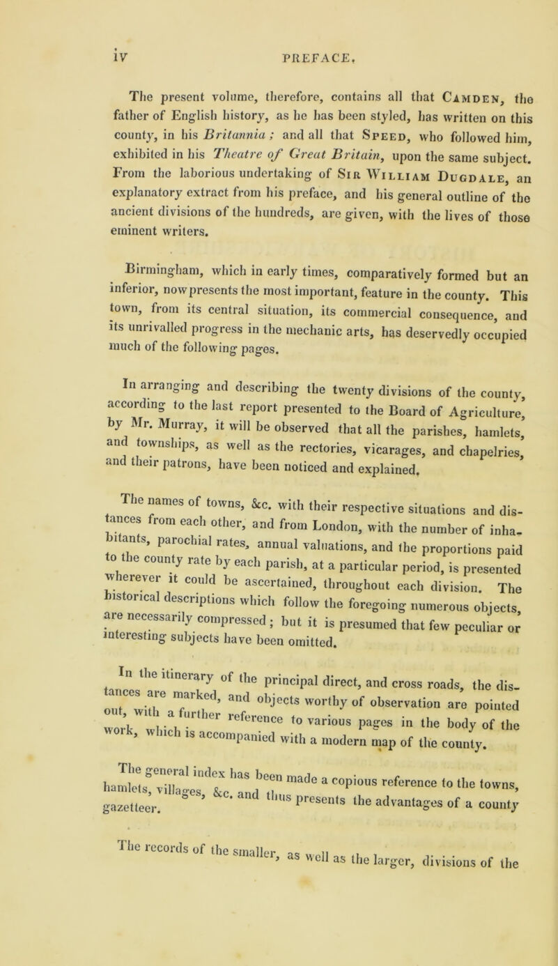 The present volume, therefore, contains all that Camden, the father of English history, as he has been styled, lias written on this county, in his Britannia; and all that Speed, who followed him, exhibited in his Theatre of Great Britain, upon the same subject. From the laborious undertaking of Sir William Dugdale, an explanatory extract from his preface, and his general outline of the ancient divisions of the hundreds, are given, with the lives of those eminent writers. Birmingham, which in early times, comparatively formed but an inferior, now presents the most important, feature in the county. This town, from its central situation, its commercial consequence, and its unrivalled progress in the mechanic arts, has deservedly occupied much of the following pages. In arranging and describing the twenty divisions of the county, according to the last report presented to the Board of Agriculture] by Mr. Murray, it will be observed that all the parishes, hamlets, and townships, as well as the rectories, vicarages, and chapelries] and their patrons, have been noticed and explained. e names of towns, &c. with their respective situations and dis- tances from each other, and from London, with the number of inha, Jitan(N paroclnal rates, annual valuations, and the proportions paid ie county rate by each parish, at a particular period, is presented w erevci it could be ascertained, throughout each division. The storical desciiptions which follow the foregoing numerous objects, aie necessarily compressed; but it is presumed that few peculiar or interesting subjects have been omitted. n the itinerary of the principal direct, and cross roads, the dis- out^witlT 7r!f: and obJects wort,)y of observation are pointed work 1 7 Ut Gr reference to various pages in the body of the , WhlCh 1S acconoPanied with a modern map of the county. ham!7!?irgerdl?7d ^7 ^  C°Pi°US reft>renCe *° ^ t<>WnS’ gazetteer. ’ S presenfs the advantages of a county fhe records of the smaller as well as the larger, divisions of the