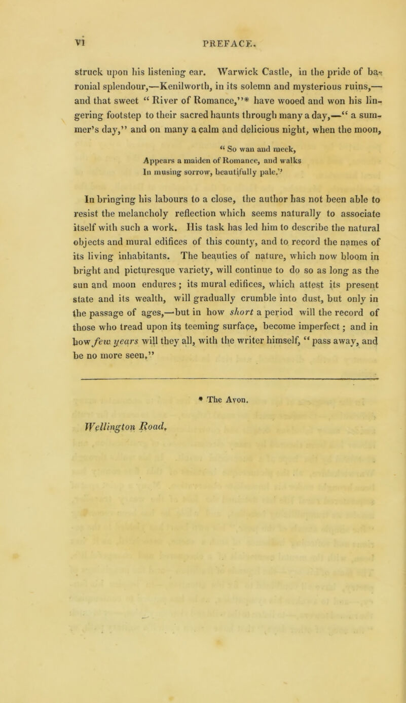 struck upon his listening ear. Warwick Castle, in the pride of ba^. ronial splendour,—Kenilworth, in its solemn and mysterious ruins,— and that sweet “ River of Romance,”* have wooed and won his lin- gering footstep to their sacred haunts through many a day,—“ a sum- mer’s day,” and on many a calm and delicious night, when the moon, “ So wan and meek, Appears a maiden of Romance, and walks In musing sorrow, beautifully pale.’’ In bringing his labours to a close, the author has not been able to resist the melancholy reflection which seems naturally to associate itself with such a work. Ilis task has led him to describe the natural objects and mural edifices of this county, and to record the names of its living inhabitants. The beauties of nature, which now bloom in bright and picturesque variety, will continue to do so as long as the sun and moon endures; its mural edifices, which attest its present state and its wealth, will gradually crumble into dust, but only in the passage of ages,—but in how short a period will the record of those who tread upon its teeming surface, become imperfect; and in bow/em years will they all, with the writer himself, “ pass away, and be no more seen,” * The Avon. Wellington Roadf