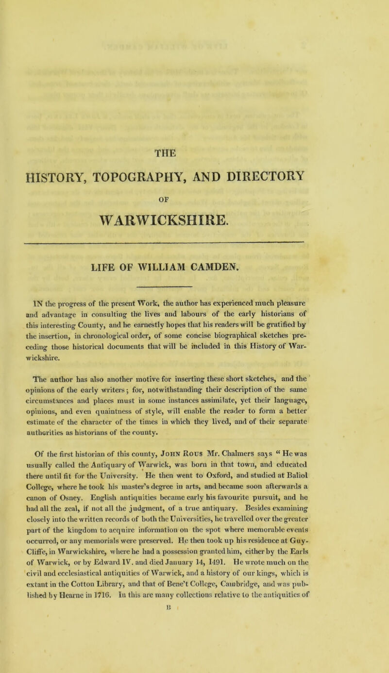 THE HISTORY, TOPOGRAPHY, AND DIRECTORY OF WARWICKSHIRE. LIFE OF WILLIAM CAMDEN. IN the progress of the present Work, the author has experienced much pleasure and advantage in consulting the lives and labours of the early historians of this interesting County, and he earnestly hopes that his readers will be gratified by the insertion, in chronological order, of some concise biographical sketches pre- ceding those historical documents that will be included in this History of War- wickshire. The author has also another motive for inserting these short sketches, and the opinions of the early writers; for, notwithstanding their description of the same circumstances and places must in some instances assimilate, yet their language, opinions, and even quaintness of style, will enable the reader to form a better estimate of the character of the times in which they lived, and of their separate authorities as historians of the county. Of the first historian of this county, John Rous Mr. Chalmers says “He was usually called the Antiquary of Warwick, was born in that town, and educated there until fit for the University. He then went to Oxford, and studied at Baliol College, where he took his master’s degree in arts, and became soon afterwards a canon of Osney. English antiquities became early his favourite pursuit, and he had all the zeal, if not all the judgment, of a true antiquary. Besides examining closely into the written records of both the Universities, he travelled over the greater part of the kingdom to acquire information on the spot where memorable events occurred, or any memorials were preserved. He then took up his residence at Guy- Cliffe, in Warwickshire, where he had a possession granted him, either by the Earls of Warwick, or by Edward IV. and died January 14, 1491. He wrote much on the civil and ecclesiastical antiquities of Warwick, and a history of our kings, which is extant in the Cotton Library, and that of Bene’t College, Cambridge, and was pub- lished by Hearne in 1716. In this are many collections relative to the antiquities of n