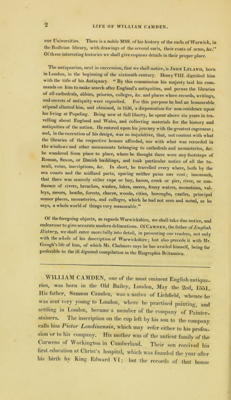 LIFE OF WILLIAM CAMDEN. our Universities. There is a noble MSS. of his history of the earls of Warwick, in the Bodleian library, with drawings of the several earls, their coats of arms, &c.” Of these interesting histories we shall give copious details in their proper place. The antiquarian, next in succession, that we shall notice, is John Leland, born in London, in the beginningof the sixteenth century. Henry VIII. dignified him with the title of his Antiquary. “ By this commission his majesty laid his com- mands on him to make search after England’s antiquities, and peruse the libraries of all cathedrals, abbies, priories, colleges, &c. and places where records, writings, and secrets of antiquity were reposited. For this purpose he,had an honourable stipend allotted him, and obtained, in 153(5, a dispensation for non-residence upon his living at Popeling. Being now at full liberty, he spent above six years in tra- velling about England and Wales, and collecting materials for the history and antiquities of the nation. He entered upon his journey with the greatest eagerness ; and, in the execution of his design, was so inquisitive, that, not content with what the libiaries of the respective houses afforded, nor with what ■was recorded in the windows and other monuments belonging to cathedrals and monasteries, &c. he wandered from place to place, where he thought there were any footsteps of Roman, Saxon, or Danish buildings, and took particular notice of all the tu- muli, coins, inscriptions, &c. In short, he travelled every where, both by the sea coasts and the midland parts, sparing neither pains nor cost; insomuch, that there was scarcely either cape or bay, haven, creek or pier, river, or con- fluence ot liveis, breaches, washes, lakes, meres, fenny waters, mountains, val- leys, moors, heaths, forests, chaces, woods, cities, boroughs, castles, principal manor places, monasteries, and colleges, which he had not seen and noted, as he says, a whole world of things very memorable.” Of the foregoing objects, as regards Warwickshire, we shall take due notice, and endeavour to give accurate modern delineations. OfCAM den, the father o f Eiujli&h History, we shall enter more fully into detail, in presenting our readers, not only with the whole of his description of Warwickshire; but also precede it with Mr. Gough s life of him, ot which Mr. Chalmers says he has availed himself, being far pieferable to the ill digested compilation in the Biographia Bi itannica. WILLIAM CAMDEN, one of the most eminent English antiqua- ries, was born in the Old Bailey, London, May the 2nd, 1551. His father, Samson Camden, was a native of Lichfield, whence he was sent very young to London, where he practised painting, and settling in London, became a member of the company of Painter- stainers. The inscription on the cup left by his son to the company calls him Piclor Londinensis, which may refer either to his profes- sion or to his company. His mother was of the antient family of the Curwens of Workington in Cumberland. Their son received his first education at Christ’s hospital, which wras founded the year after his birth by King Edward VI; but the records of that house