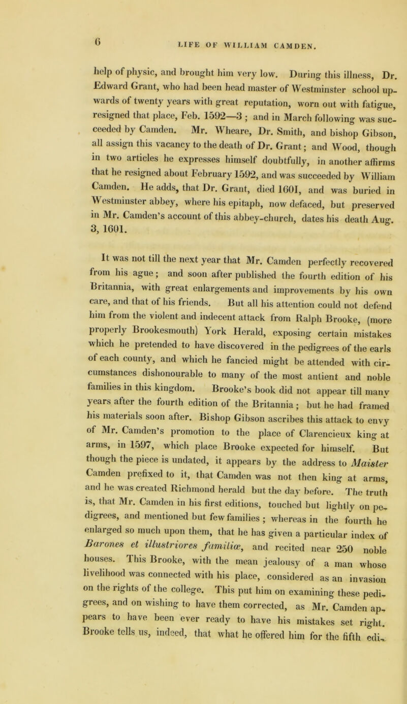 G LIFE OF WILLIAM CAMDEN. help of physic, and brought him very low. During this illness, Dr. Fdward Grant, who had been head master of Westminster school up- wards of twenty years with great reputation, worn out with fatigue, resigned that, place1, leb. lo92 3 ; and in March following was suc- ceeded by Camden. Mr. Wheare, Dr. Smith, and bishop Gibson, all assign this vacancy to the death of Dr. Grant; and Wood, though in two articles he expresses himself doubtfully, in another affirms that he resigned about February 1592, and was succeeded by William Camden. He adds, that Dr. Grant, died 1601, and was buried in Westminster abbey, where his epitaph, now defaced, but preserved in Mr. Camden s account ol this abbey-church, dates his death Au0, 3, 1601. It was not till the next year that Mr. Camden perfectly recovered fiom his ague; and soon after published the fourth edition of his Biitannia, with great enlargements and improvements by his own care, and that of his friends. But all his attention could not defend him from the violent and indecent attack from Ralph Brooke, (more properly Brookesmouth) 5ork Herald, exposing certain mistakes which he pretended to have discovered in the pedigrees of the earls ot each county, and which he fancied might be attended with cir- cumstances dishonourable to many of the most anlient and noble families in this kingdom. Brooke’s book did not appear till many years after the fourth edition of the Britannia; but he had framed his materials soon after. Bishop Gibson ascribes this attack to envy of Mr. Camden’s promotion to the place of Clarencieux king at arms, in 1597, which place Brooke expected for himself. But though the piece is undated, it appears by the address to Maister Camden prefixed to it, that Camden was not then king at arms, and he was created Richmond herald but the day before. The truth is, that Mr. Camden in his first editions, touched but lightly on pe- digrees, and mentioned but few families ; whereas in the fourth he enlarged so much upon them, that he has given a particular index of Bra ones et illustriores familioe, and recited near 250 noble houses. This Brooke, with the mean jealousy of a man whoso livelihood was connected with his place, considered as an invasion on the rights of the college. This put him on examining these pedi, grees, and on wishing to have them corrected, as Mr. Camden ap- pears to have been ever ready to have his mistakes set right. Brooke tells us, indeed, that what he offered him for the fifth edU