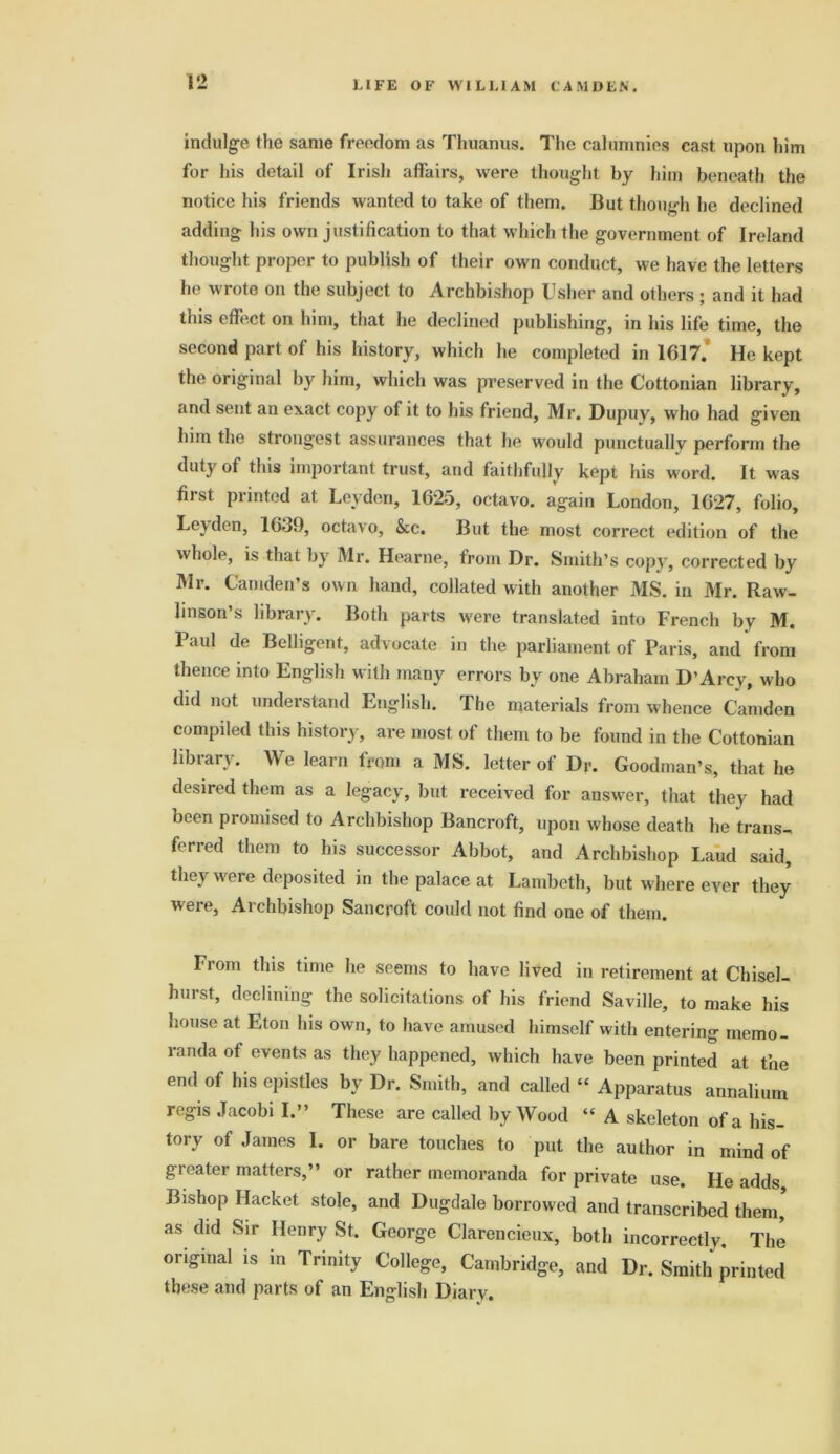 indulge the same freedom as Thuanus. The calumnies cast upon him for his detail of Irish affairs, were thought by him beneath the notice his friends wanted to take of them. But though he declined adding his own justification to that which the government of Ireland thought proper to publish of their own conduct, we have the letters he wrote on the subject to Archbishop Usher and others ; and it had this effect on him, that he declined publishing, in his life time, the second part of his history, which he completed in 1017. He kept the original by him, which was preserved in the Cottonian library, and sent an exact copy of it to his friend, Mr. Dupuy, who had given him the strongest assurances that he would punctually perform the duty of this important trust, and faithfully kepi his word. It was first printed at Leyden, 1625, octavo, again London, 1027, folio, Le\den, 1059, octavo, &c. But the most correct edition of the whole, is that by Mr. Hearne, from Dr. Smith’s copy, corrected by Mr. Camden’s own hand, collated with another MS. in Mr. Raw. linson’s library. Both parts were translated into French by M. Paul de Belligent, advocate in the parliament of Paris, and from thence into English with many errors by one Abraham D’Arcy, who did not understand English. The materials from whence Camden compiled this history, are most of them to be found in the Cottonian library. We learn from a MS. letter of Dr. Goodman’s, that he desired them as a legacy, but received for answer, that they had been promised to Archbishop Bancroft, upon whose death he trans- ferred them to his successor Abbot, and Archbishop Laud said, they were deposited in the palace at Lambeth, but where ever they were, Archbishop Sancpoft could not find one of them. From this time he seems to have lived in retirement at Chisel- hurst, declining the solicitations of his friend Saville, to make his house at Eton his own, to have amused himself with entering memo- randa of events as they happened, which have been printed at the end of his epistles by Dr. Smith, and called “ Apparatus annalium regis Jacobi I.” These are called by Wood “ A skeleton of a his- tory of James 1. or bare touches to put the author in mind of gi eater matters,” or rather memoranda for private use. He adds Bishop Hacket stole, and Dugdale borrowed and transcribed them, as did Sir Henry St. George Clarencieux, both incorrectly. The original is in Trinity College, Cambridge, and Dr. Smith printed these and parts of an English Diary.