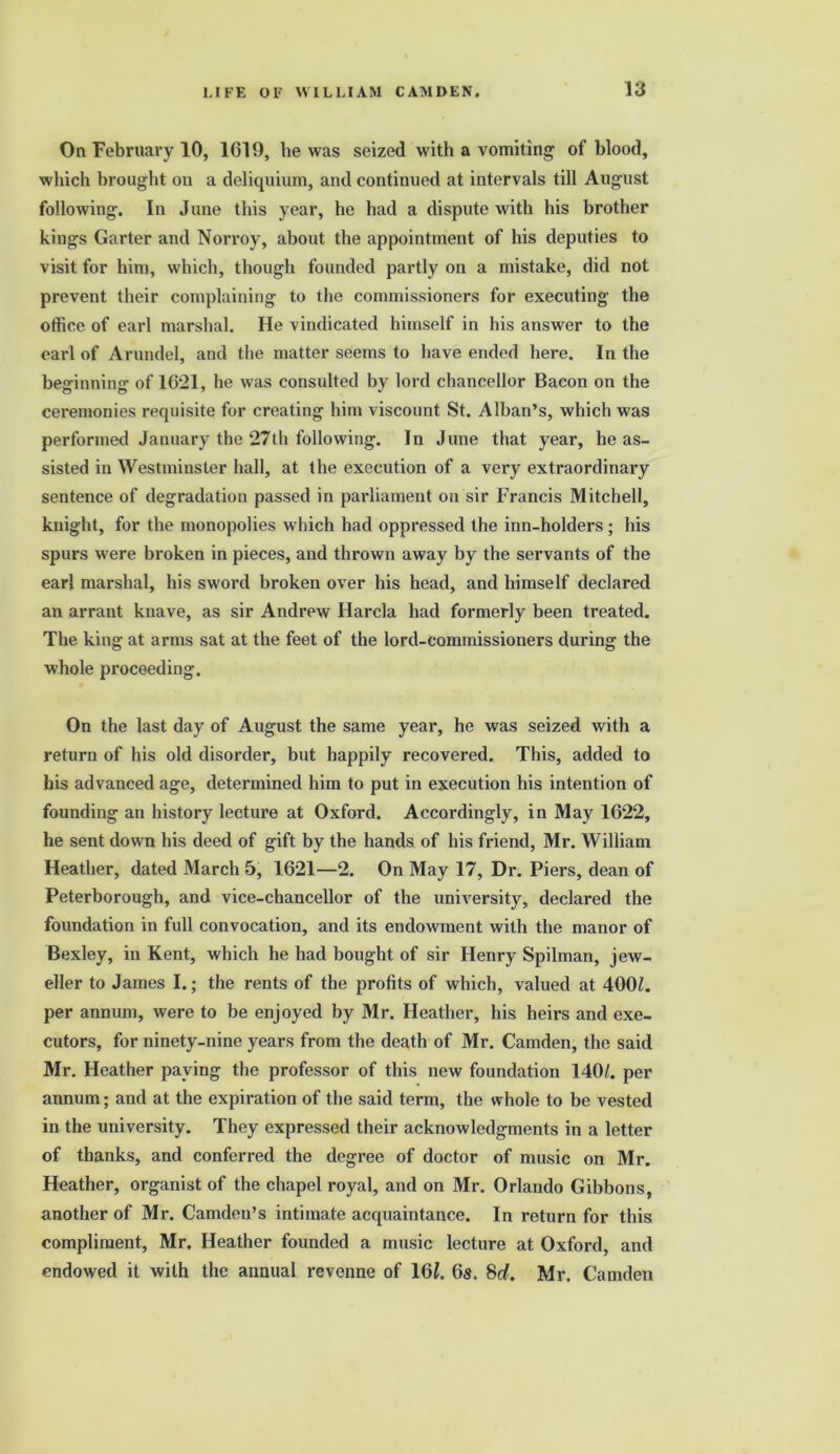 On February 10, 1G19, he was seized with a vomiting of blood, which brought ou a deliquium, and continued at intervals till August following. In June this year, he had a dispute with his brother kings Garter and Norroy, about the appointment of his deputies to visit for him, which, though founded partly on a mistake, did not prevent their complaining to the commissioners for executing the office of earl marshal. He vindicated himself in his answer to the earl of Arundel, and the matter seems to have ended here. In the beginning of 1621, he was consulted by lord chancellor Bacon on the ceremonies requisite for creating him viscount St. Alban’s, which was performed January the 27th following. In June that year, he as- sisted in Westminster hall, at the execution of a very extraordinary sentence of degradation passed in parliament on sir Francis Mitchell, knight, for the monopolies which had oppressed the inn-holders; his spurs were broken in pieces, and thrown away by the servants of the earl marshal, his sword broken over his head, and himself declared an arrant knave, as sir Andrew Harela had formerly been treated. The king at arms sat at the feet of the lord-commissioners during the whole proceeding. On the last day of August the same year, he was seized with a return of his old disorder, but happily recovered. This, added to his advanced age, determined him to put in execution his intention of founding an history lecture at Oxford. Accordingly, in May 1622, he sent down his deed of gift by the hands of his friend, Mr. William Heather, dated March 5, 1621—2. On May 17, Dr. Piers, dean of Peterborough, and vice-chancellor of the university, declared the foundation in full convocation, and its endowment with the manor of Bexley, in Kent, which he had bought of sir Henry Spilman, jew- eller to James I.; the rents of the profits of which, valued at 400Z. per annum, were to be enjoyed by Mr. Heather, his heirs and exe- cutors, for ninety-nine years from the death of Mr. Camden, the said Mr. Heather paying the professor of this new foundation 140/. per annum; and at the expiration of the said term, the whole to be vested in the university. They expressed their acknowledgments in a letter of thanks, and conferred the degree of doctor of music on Mr. Heather, organist of the chapel royal, and on Mr. Orlando Gibbons, another of Mr. Camden’s intimate acquaintance. In return for this compliment, Mr. Heather founded a music lecture at Oxford, and endowed it with the annual revenne of 161. 6s. 8d. Mr. Camden