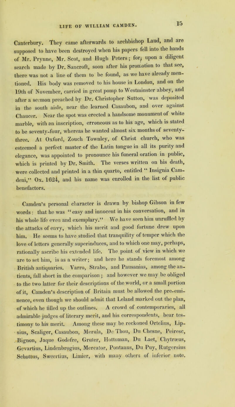 Canterbury. They came afterwards to archbishop Laud, and are supposed to have been destroyed when his papers fell into the hands of Mr. Prynne, Mr. Scot, and Hugh Peters; for^ upon a diligent search made by Dr. Sancroft, soon after his promotion to that see, there was not a line of them to he found, as we have already men- tioned. His body was removed to his house in London, and on the 19th of November, carried in great pomp to Westminster abbey, and after a sermon preached by Dr. Christopher Sutton, was deposited in the south aisle, near the learned Casaubon, and over against Chaucer. Near the spot was erected a handsome monument of white marble, with an inscription, erroneous as to his age, which is stated to be seventy-four, whereas he wanted almost six months of seventy- three. At Oxford, Zouch Townley, of Christ church, who was esteemed a perfect master of the Latin tongue in all its purity and elegance, was appointed to pronounce his funeral oration in public, which is printed by Dr. Smith. The verses written on his death, were collected and printed in a thin quarto, entitled “ Insignia Cam- deni,” Ox. 1624, and his name was enrolled in the list of public benefactors. Camden’s personal character is drawn by bishop Gibson in few words : that he was “ easy and innocent in his conversation, and in his whole life even and exemplary.” We have seen him unruffled by the attacks of envy, which his merit and good fortune drew upon him. He seems to have studied that tranquility of temper which the love of letters generally superinduces, and to which one may, perhaps, rationally ascribe his extended life. The point of view in which we are to set him, is as a writer; and here he stands foremost among British antiquaries. Varro, Strabo, and Pausanias, among the an- tients, fall short in the comparison ; and however we may be obliged to the two latter for their descriptions of the world, or a small portion of it, Camden’s description of Britain must be allowed the pre-emi- nence, even though we should admit that I,eland marked out the plan, of which he filled up the outlines. A crowd of contemporaries, all admirable judges of literary merit, and his correspondents, bear tes- timony to his merit. Among these may be reckoned Ortelius, Lip- sius, Scaliger, Casaubon, Morula, De Thou, Du Chcsne, Peiresc, Bignon, Jaque Godefre, Gruter, Hottoman, Du Laet, Chytranis, Gevartius, Lindenbrogius, Mercator, Pontanus, Du Puy, Rutgersius Schottus, Sweertius, Limier, with many others of inferior note.