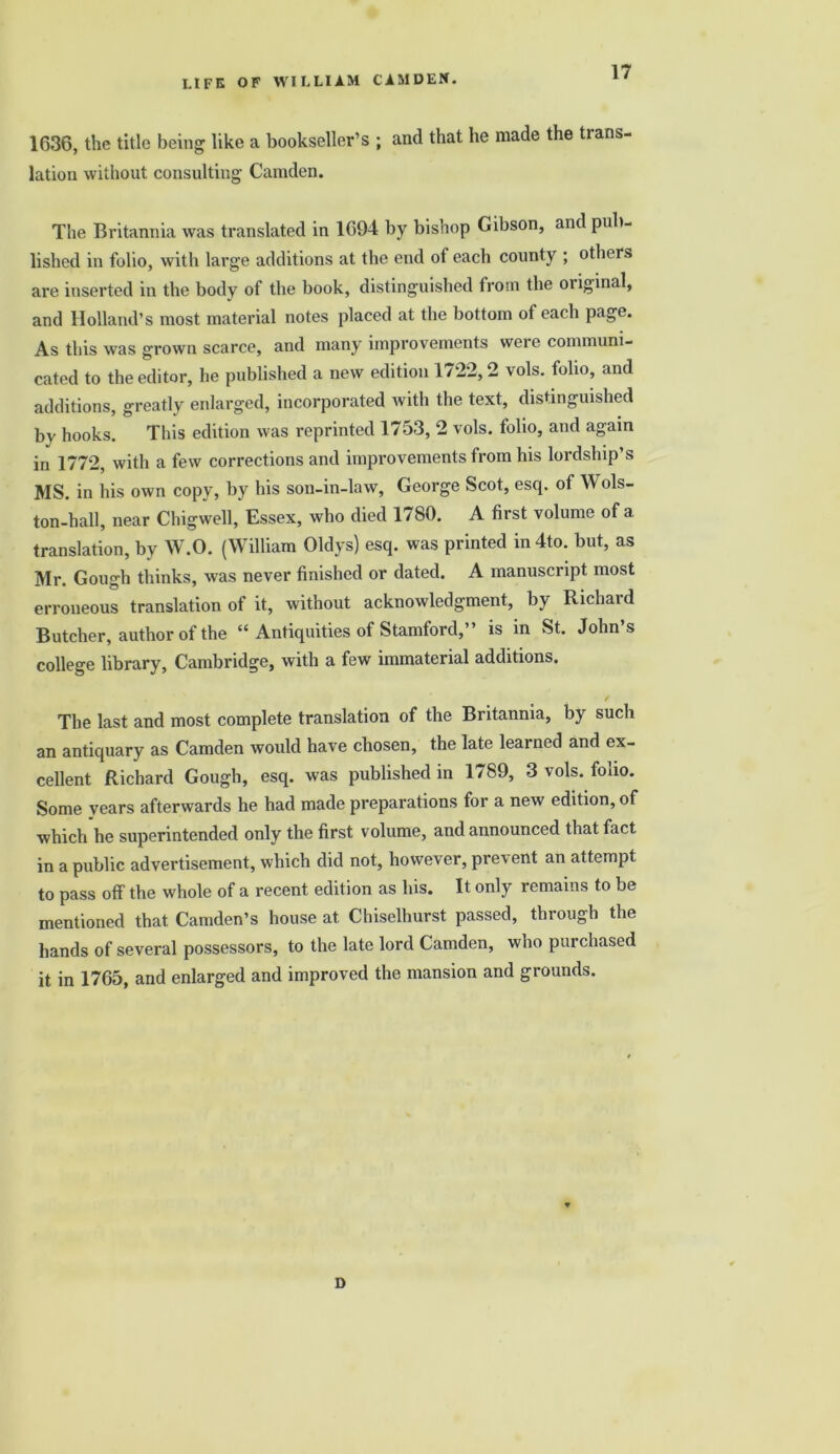 1636, the title being like a bookseller’s ; and that he made the trans- lation without consulting Camden. The Britannia was translated in 1694 by bishop Gibson, and pub- lished in folio, with large additions at the end of each county ; others are inserted in the body of the book, distinguished from the original, and Holland’s most material notes placed at the bottom of each page. As this was grown scarce, and many improvements were communi- cated to the editor, he published a new edition 1722, 2 vols. folio, and additions, greatly enlarged, incorporated with the text, distinguished by hooks. This edition was reprinted 1753, 2 vols. folio, and again in 1772, with a few corrections and improvements from his lordship’s MS. in his own copy, by his son-in-law, George Scot, esq. of Wols- ton-hall, near Chigwell, Essex, who died 1780. A first volume of a translation, by W.O. (William Oldys) esq. was printed in4to. but, as Mr. Gough thinks, was never finished or dated. A manuscript most erroneous translation of it, without acknowledgment, by Richaid Butcher, author of the “ Antiquities of Stamford,” is in St. John’s college library, Cambridge, with a few immaterial additions. The last and most complete translation of the Britannia, by such an antiquary as Camden would have chosen, the late learned and ex- cellent Richard Gough, esq. was published in 1789, 3 vols. folio. Some years afterwards he had made preparations for a new edition, of which he superintended only the first volume, and announced that fact in a public advertisement, which did not, however, prevent an attempt to pass off the whole of a recent edition as his. It only remains to be mentioned that Camden’s house at Chiselhurst passed, through the hands of several possessors, to the late lord Camden, who purchased it in 1765, and enlarged and improved the mansion and grounds. D