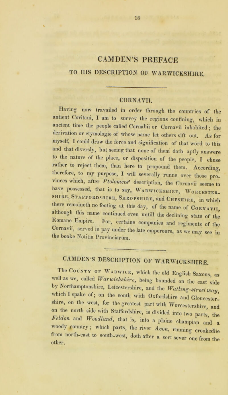 16 S CAMDEN’S PREFACE TO IIIS DESCRIPTION OF WARWICKSHIRE. CORNAVI1. Having now travailed in order through the countries of the antient Coritani, I am to survey the regions confining, which in ancient time the people called Cornabii or Cornavii inhabited; the derivation or etymologie of whose name let others sift out. As for myself, I could draw the force and signification of that word to this and that diversly, but seeing that none of them doth aptly answere to the nature of the place, or disposition of the people, I chuse rather to reject them, than here to propound them. According, therefore, to my purpose, I will severally runne over those pro- vinces which, after Ptolomees’ description, the Cornavii seeme to have possessed, that is to say, Warwickshire, Worcester- shire, Staffordshire, Shropshire, and Cheshire, in which Ihere remameth no footing at this day, of the name of Cornavii although this name continued even untill the declining state of the Romane Empire. For, certaine companies and regiments of the Cornavii, served in pay under the late emperours, as we may see in the booke Notitia Provinciarum. CAMDEN’S DESCRIPTION OF WARWICKSHIRE. The County of Warwick, which the old English Saxons, as well as we, called Warwickshire, being bounded on the east side by Northamptonshire, Leicestershire, and the Wailing-street wav which I spake of; on the south with Oxfordshire and Gloucester- shire, on the west, for the greatest part with Worcestershire and on the north side with Staffordshire, is divided into two parts’ the Fdd0n and Woodland, that is, into a plaine champian and a woody pountry; which parts, the river Avon, running crookedlie from north-east to south-west, doth after a sort sever one from the other.