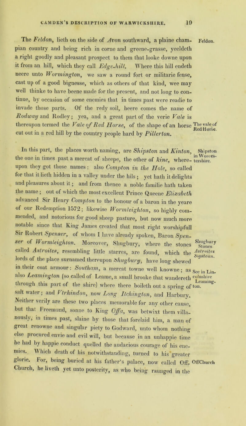 The Feldon, lieth on the side of Avon southward, a plaine cham- Feldon. pian country and being rich in corne and greene-grasse, yeeldeth a right goodly and pleasant prospect to them that looke downe upon it from an hill, which they call Edge-hill. Where this hill endeth neere unto Wormington, we saw a round fort or militarie fense, cast up of a good bignesse, which as others of that kind, wee may well thinke to have beene made for the present, and not long to con- tinue, by occasion of some enemies that in times past were readie to invade those parts. Of the redy soil, heere comes the name of Rodway and Ilodley; yea, and a great part of the verie Vale is thereupon termed the Vale of Red Horse, of the shape of an horse Theva,eof . . 1 Red Horse, cut out in a red hill by the country people hard by Pillerton. In this part, the places worth naming, are Shipston and Kinton, Shipston the one in times past a mercat of sheepe, the other of kine, where- tershire^ upon they got those names: also Compton in the Hole, so called for that it lieth hidden in a valley under the hils ; yet hath it delights and pleasuies about it; and from thence a noble familie hath taken the name; out of which the most excellent Prince Queene Elisabeth advanced Sir Henry Compton to the honour of a baron in the yeare of our Redemption 1572; likewise Wormleighton, so highly com- mended, and notorious for good sheep pasture, but now much more notable since that King James created that most right worshipfull Sir Robert Spenser, of whom I have already spoken, Baron Spen- ser of Wormleighton. Moreover, Shugbury, where the stones tones'3 called Astroites, resembling little starres, are found, which the A*troitcs lords of the place surnamed thereupon Shvgbury, have long shewed in their coat armour : Southam, a mercat towne well knowne; as §ee jn j^n also Leamington (so called of Leame,a small brooke that wandereth co,nshil'e through this part of the shire) where there boileth out a spring of ton.1'11' 5 salt water; and Vtrhindon, now Long Itchington, and Harbury. Neither verily are these two places memorable for any other cause, but that Ireemund, sonne to King Off a, was betwixt them villa- nously, in times past, slaine by those that forelaid him, a man of great renowne and singular piety to Godward, unto whom nothing else procured envie and evil will, but because in an unhappie time he had by happie conduct quelled the audacious courage of his ene- mies. Which death of his notwithstanding, turned to his greater glorie. For, being buried at his father’s palace, now called Offr OffChurch Church, he liveth yet unto posterity, as who being raunged in the