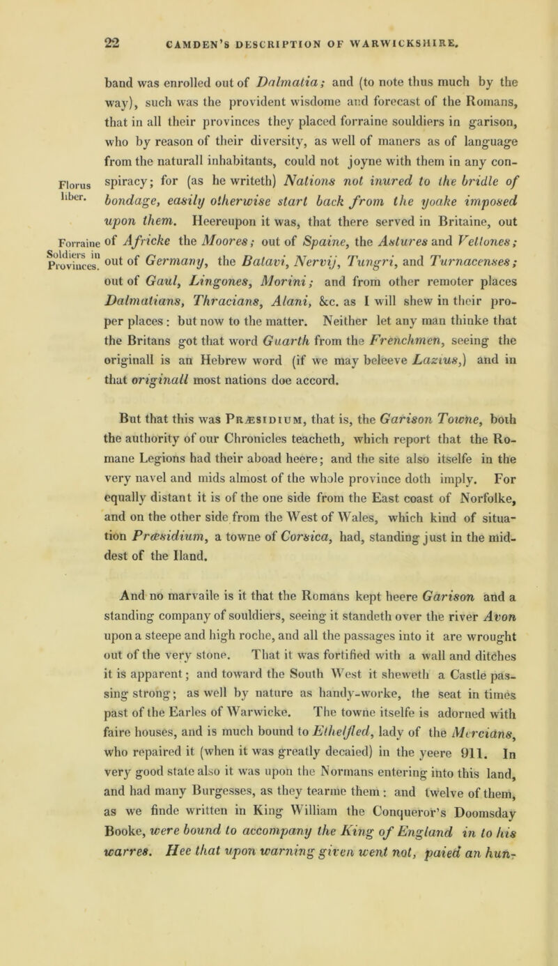 Florus liber. Forraine Soldiers in Provinces. band was enrolled out of Dalmatia; and (to note thus much by the way), such was the provident wisdome and forecast of the Romans, that in all their provinces they placed forraine souldiers in garison, who by reason of their diversity, as well of maners as of language from the naturall inhabitants, could not joyne with them in any con- spiracy; for (as he writeth) Nations not inured to the bridle of bondage, easily otherwise start back from the yoake imposed upon them. Heereupon it was, that there served in Britaine, out of Afncke the Moores; out of Spaine, the Astures and Veltones; out of Germany, the Batari, Nervij, Tungri, and Turnacenses; out of Gaul, Lingones, Morini; and from other remoter places Dalmatians, Thracians, Alani, &c. as I will shew in their pro- per places : but now to the matter. Neither let any man thinke that the Britans got that word Guarth from the Frenchmen, seeing the originall is an Hebrew word (if we may beleeve Lazius,) and in that originall most nations doe accord. But that this was Presidium, that is, the Garison Towne, both the authority of our Chronicles teacheth, which report that the Ro- mane Legions had their aboad heere; and the site also itselfe in the very navel and mids almost of the whole province doth imply. For equally distant it is of the one side from the East coast of Norfolke, and on the other side from the West of Wales, which kind of situa- tion Presidium, a towne of Corsica, had, standing just in the mid- dest of the Hand. And no marvaile is it that the Romans kept heere Garison and a standing company of souldiers, seeing it standeth over the river Avon upon a steepe and high roche, and all the passages into it are wrought out of the very stone. That it was fortified with a wall and ditches it is apparent; and toward the South West it sheweth a Castle pas- sing strong; as well by nature as handy-worke, the seat in times past of the Earles of Warwicke. The towne itselfe is adorned with faire houses, and is much bound to Elheljled, lady of the Mercians, who repaired it (when it was greatly decaied) in the yeere 911. In very good stale also it was upon the Normans entering into this land, and had many Burgesses, as they tearme them ; and twelve of them, as we finde written in King William the Conqueror’s Doomsday Booke, were bound to accompany the King of England in to his warres. Hee that upon warning given went not, paied an hun-