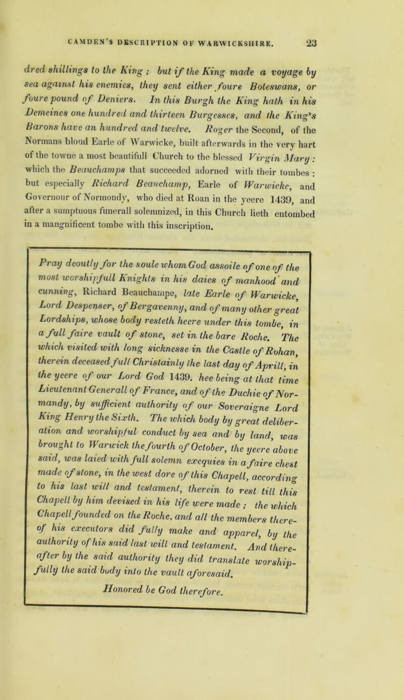 dred shillings to the King ; but if the King made a voyage by sea against his enemies, they sent either foure Boteswans, or fourc'pound of Deniers. In this Burgh the King hath in his Demeines one hundred and thirteen Burgesses, and the Kind's Bai ons have an hundred and twelve. Roger the Second, of the IV ormans blond Earle of Warwicke, built afterwards in the very hart of the towne a most bcautifull Church to the blessed Virgin Mary ; which the Beauchamps that succeeded adorned with their tombes • but especially Richard Beauchamp, Earle of Warwicke, and Governour of Normondy, who died at Roan in the yeere 1439, and after a sumptuous funerall solemnized, in this Church lieth entombed in a mangnificent tombe with this inscription. Pray deoutly for the soulewhomGod assoile of one of the most worshipfuU Knights in his daies of manhood and cunning, Richard Beauchampe, late Earle of Warwicke Lord Despenser, of Bergavenny, and of many other great Lordships, whose body restelh heere under this tombe, in a full faire vault of stone, set in the bare Roche. The which visited with long sicknesse in the Castle of Rohan, therein deceased full Christainly the last day of Aprill, in the yeere of our Lord God 1439. hee being at that time Lieutenant Generali of France, and of the Duchie of Nor- mandy, by sufficient authority of our Soveraigne Lord King Henry the Sixth. The which body by great deliber- ation and worshipful conduct by sea and by land, was brought to Warwick the fourth of October, the yeere above said, was laied with full solemn exequies in a faire chest made of stone, in the west dore of this Chapell, according to his last will and testament, therein to rest till this Chapell by him devised in his life were made ; the which Chapell founded on the Roche, and all the members there- of his executors did fully make and apparel, by the authority of his said last will and testament,. And there- of ter by the said authority they did translate worship- fully the said body into the vault aforesaid. Honored be God therefore.