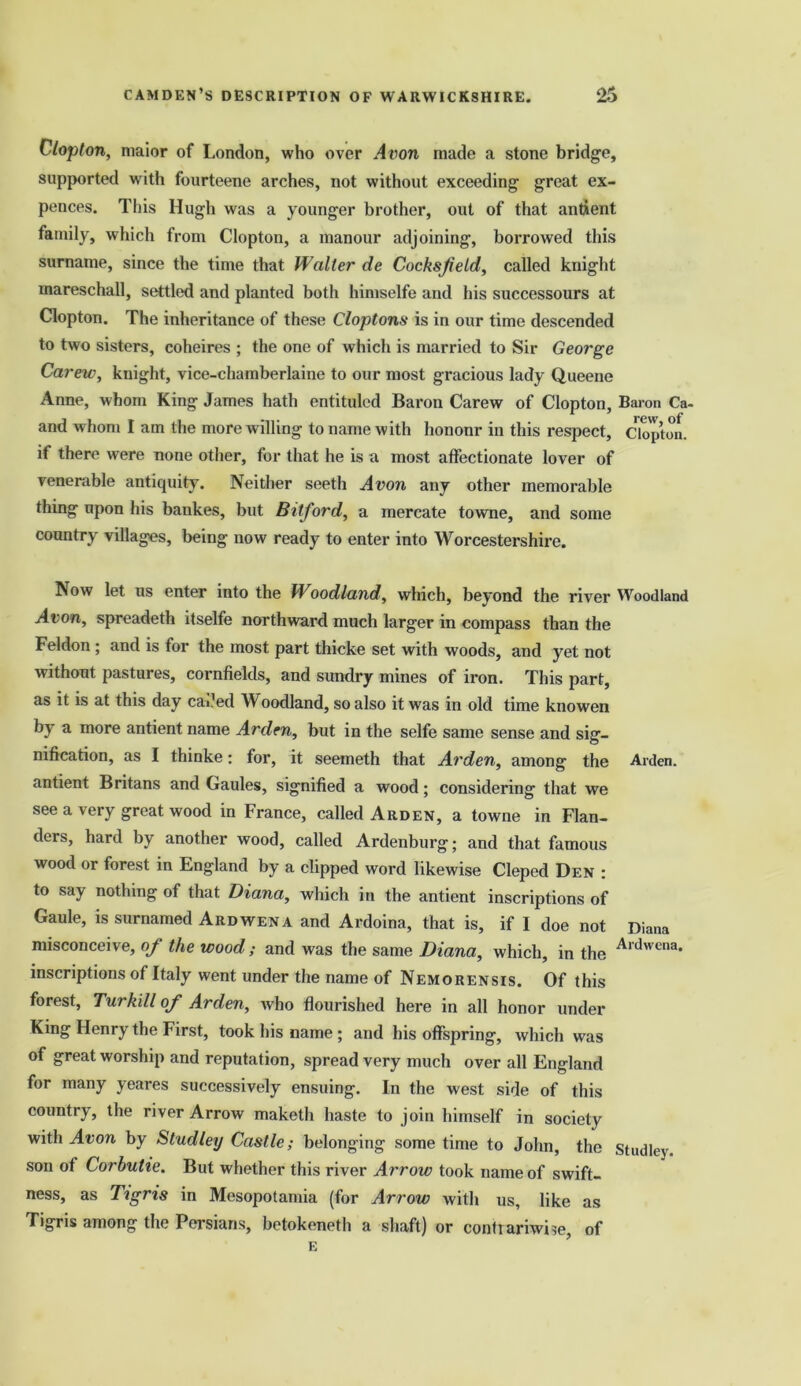 Clopton, maior of London, who over Avon made a stone bridge, supported with fourteene arches, not without exceeding great ex- pences. This Hugh was a younger brother, out of that antient family, which from Clopton, a manour adjoining, borrowed this surname, since the time that Walter de Cocksfield, called knight mareschall, settled and planted both himselfe and his successours at Clopton. The inheritance of these Cloptons is in our time descended to two sisters, coheires ; the one of which is married to Sir George Carew, knight, vice-chamberlaine to our most gracious lady Queene Anne, whom King James hath entituled Baron Carew of Clopton, Baron Ca- and whom I am the more willing to name with hononr in this respect, Clopton. if there were none other, for that he is a most affectionate lover of venerable antiquity. Neither seeth Avon any other memorable thing upon his bankes, but Bit ford, a mercate towne, and some country villages, being now ready to enter into Worcestershire. Now let us enter into the Woodland, which, beyond the river Woodland Avon, spreadeth itselfe northward much larger in compass than the Feldon ; and is for the most part thicke set with woods, and yet not without pastures, cornfields, and sundry mines of iron. This part, as it is at this day caded Woodland, so also it was in old time knowen by a more antient name Arden, but in the selfe same sense and sig- nification, as I thinke: for, it seemeth that Arden, among the Arden, antient Britans and Gaules, signified a wood; considering that we see a very great wood in France, called Arden, a towne in Flan- ders, hard by another wood, called Ardenburg; and that famous wood or forest in England by a clipped word likewise Cleped Den : to say nothing of that Diana, which in the antient inscriptions of Gaule, is surnamed Ardwena and Ardoina, that is, if I doe not Diana misconceive, of the wood; and was the same Diana, which, in the Ardwcna* inscriptions of Italy went under the name of Nemorensis. Of this forest, Turkdl of Arden, who flourished here in all honor under King Henry the First, took his name ; and his offspring, which was of great worship and reputation, spread very much over all England for many yeares successively ensuing. In the west side of this country, the river Arrow maketh haste to join himself in society with Avon by Studley Castle; belonging some time to John, the studley. son of Corbutie. But whether this river Arrow took name of swift- ness, as Tigris in Mesopotamia (for Arrow with us, like as Tigris among the Persians, betokeneth a shaft) or contrariwise, of E
