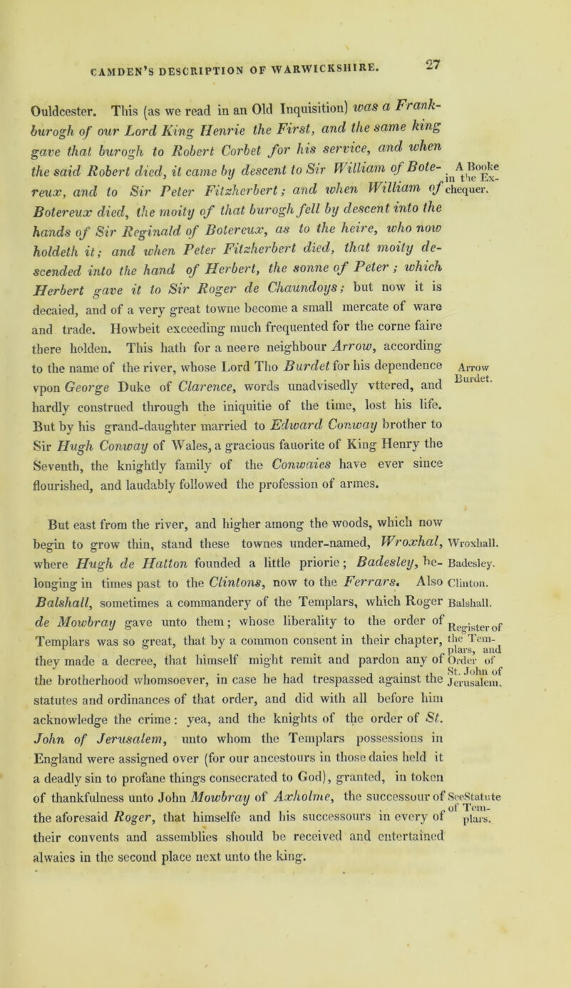 Ouldcester. This (as we read in an Old Inquisition) was a Ft ank- burogh of our Lord King Henrie the First, and the same king gave that burogh to Robert Corbet for his service, and when the said Robert died, it came by descent to Sir William of Bole- A Booke 3 J . . in t'ie JiiX- reux, and to Sir Peter Fitzherbert; and when William of chequer. Botereux died, the moity of that burogh fell by descent into the hands of Sir Reginald of Botereux, as to the heire, who now holdeth it; and when Peter Fitzherbert died, that moity de- scended into the hand of Herbert, the sonne of Peter; which Herbert gave it to Sir Roger de Chaundoys; but now it is decaied, and of a very great towne become a small mercate of ware and trade. Howbeit exceeding much frequented for the corne faire there holden. This hath for a neere neighbour Arrow, according to the name of the river, whose Lord Tho Burdet for his dependence vpon George Duke of Clarence, words unadvisedly vttered, and hardly construed through the iniquitie of the time, lost his life. But by his grand-daughter married to Edward Conway brother to Sir Hugh Conway of Wales, a gracious fauorite of King Henry the Seventh, the knightly family of the Conwaics have ever since flourished, and laudably followed the profession of armes. Arrow Burdet. But east from the river, and higher among the woods, which now begin to grow thin, stand these townes under-named, Wroxhal, where Hugh de Hatton founded a little priorie; Badesley, be- longing in times past to the Clintons, now to the Ferrars, Also Balshall, sometimes a commandery of the Templars, which Roger de Mowbray gave unto them; whose liberality to the order of Templars was so great, that by a common consent in their chapter, they made a decree, that himself might remit and pardon any of the brotherhood whomsoever, in case he had trespassed against the statutes and ordinances of that order, and did with all before him acknowledge the crime: yea, and the knights of the order of St. John of Jerusalem, unto whom the Templars possessions in England were assigned over (for our ancestours in those daies held it a deadly sin to profane things consecrated to God), granted, in token of thankfulness unto John Mowbray of Axhohne, the successourof the aforesaid Roger, that himselfe and his suceessours in every of their convents and assemblies should be received and entertained alwaies in the second place next unto the king. Wroxhall. Badesley. Clinton. Balshall. Register of the Tem- plars, and Order of St. John of Jerusalem. SeeStatute of Tem- plars.