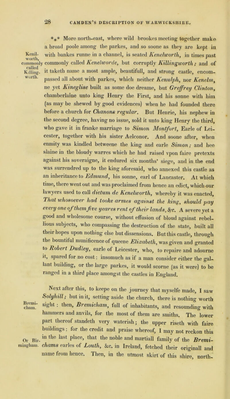 *** More north-east, where wild brookes meeting together make a broad poole among the parkes, and so soone as they are kept in Kenil- with bankes runne in a channel, is seated Kenelworth, in times past worth, „ t 1 commonly commonly called Renelworde, but corruptly Killingworth ; and of Kitting-- it taketh name a most ample, beautifull, and strong castle, encom- worth. passe(j a]j about with parkes, which neither Kenulph, nor Kenelm, ne yet Kineglisc built as some doe dreame, but Greffrey Clinton, chamberlaine unto king Henry the First, and his sonne with him (as may be shewed by good evidences) when he had founded there before a church for Chanons regular. But Henrie, his nephew in the second degree, having no issue, sold it unto king Henry the third, who gave it in franke marriage to Simon Montfurt, Earle of Lei- cester, together with his sister Aelconor. And soone after, when enmity was kindled betweene the king and earle Simon; and hee slaine in the bloudy warres which he had raised vpon faire pretexts against his soveraigne, it endured six months’ siege, and in the end was surrendred up to the king aforesaid, who annexed this castle as an inheritance to Edmund, his sonne, earl of Lancaster. At which time, there went out and was proclaimed from hence an edict, which our lawyers used to call dictum de Renelworlh, whereby it was enacted, 1 hat whosoever had tooke armes against the king, should pay every one of them Jive yeares rent oj their lands, 8?c. A severe yet a good and wholesome course, without effusion of bloud against rebel- lious subjects, who compassing the destruction of the state, built all their hopes upon nothing else but dissensions. But this castle, through the bountiful munificence of queene Elizabeth, w as given and granted to Robert Dudley, earle of Leicester, who, to repaire and adourne it, spared for no cost: insomuch as if a man consider either the gal- lant building, or the large parkes, it would scorne (as it were) to be ranged in a third place amongst the castles in England. Next after this, to keepe on the journey that myselfe made, I saw Solyhill; but in it, setting aside the church, there is nothing worth cham!~ siSht : then’ Bre™icham, full of inhabitants, and resounding with hammers and anvils, for the most of them are smiths. The lower part thereof standeth very waterish; the upper riseth with faire buildings : for the credit and praise whereof, I may not reckon this Or Bir-in the laSt p,ace’ that the noble and martiaP family of the Bremi- ming-ham. chams carles of Louth, &c. in Ireland, fetched their originall and name from hence. Then, in the utmost skirt of this shire, north-