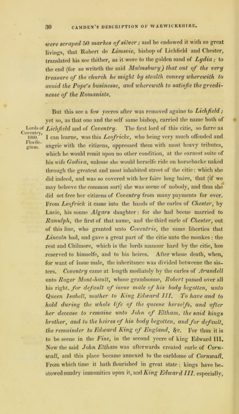 were scraped 50 markes of silver; and he endowed it with so great livings, that Robert de Limscie, bishop of Lichfield and Chester, translated his see thither, as it were to the golden sand of Lydia; to the end (for so writeth the said Malmsbury) that out of the very treasure of the church he might by stealth convey wherewith to avoid the Pope's businesse, and wherewith to satisfie thegreedi- nesse of the Romanists. Lords of Coventry, 1060.' Florile- gium. But this see a few yeeres after was removed againe to Lichfield; yet so, as that one and the self same bishop, carried the name both of Lichfield and of Coventry. The first lord of this citie, so farre as I can learne, was this Leof riche, who being very much offended and angrie with the citizens, oppressed them with most heavy tributes, which he would remit upon no other condition, at the earnest suite of his wife Godiva, unlesse she would herselfe ride on horsebacke naked through the greatest and most inhabited street of the citie: which she did indeed, and was so covered with her faire long haire, that (if we may beleeve the common sort) she was seene of nobody, and thus she did set free her citizens of Coventry from many payments for ever. From Leof rick it came into the hands of the earles of Chester, by Lucie, his sonne Algars daughter: for she had beene married to Ranulph, the first of that name, and the third earle of Chester, out of this line, who granted unto Coventrie, the same liberties that Lincoln had, and gave a great part of the citie unto the monkes : the rest and Chilmore, which is the lords manour hard by the citie, hee reserved to himselfe, and to his heires. After whose death, when, for want of issue male, the inheritance was divided betweene the sis- ters. Coventry came at length mediately by the earles of Arundell unto Roger Mont-haull, whose grandsonne, Robert passed over all his right, for default of issue male of his body begotten, unto Queen Isabell, mother to King Edward 111. To have and to hold during the whole life of the qucene herselfe, and after her decease to remaine unto John of Eltham, the said kings brother, and to the heires of his body begotten, and for default, the remainder to Edward King of England, fyc. For thus it is to be seene in the Fine, in the second yeere of king Edward III, Now the said John Eltham was afterwards created earle of Corn- wall, and this place became annexed to the earldome of Cornwall. From which time it hath flourished in great state: kings have be- stowed sundry immunities upon it, and King Edward III. especially,