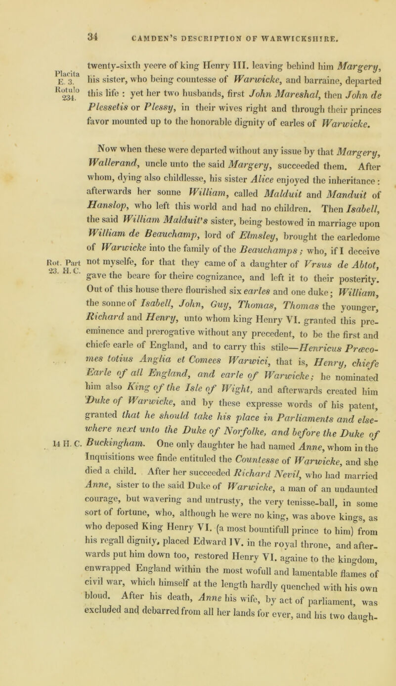 Placita E. 3. ilotulo 234. Rot. Part 23. H.C. 14 H. C. twenty-sixth yeeve of king Henry III. leaving behind him Margery, his sister, who being countesse of Warwicke, and barraine, departed this life : yet her two husbands, first John Mareshal, then John de P lessetis or Plessy, in their wives right and through their princes favor mounted up to the honorable dignity of carles of Warwicke. Now when these were departed without any issue by that Margery, Waller and, uncle unto the said Margery, succeeded them. After whom, dying also childlesse, his sister Alice enjoyed the inheritance : afterwards her sonne William, called Malduit and Manduit of Hanslop, who left this world and had no children. Then Isabell, the said William Malduit's sister, being bestowed in marriage upon William de Beauchamp, lord of Elmsley, brought the earledome of Warwicke into the family of the Beauchamps; who, if I deceive not myselfe, for that they came of a daughter of Vrsus de Abtot, gave the beare for theire cognizance, and left it to their posterity. Out of this house there flourished six earles and one duke; William, the sonne of Isabell, John, Guy, Thomas, Thomas the younger, Richard and Henry, unto whom king Henry VI. granted this pre- eminence and prerogative without any precedent, to be the first and chiefe earle of England, and to carry this stile—Henricus Prceco- mes totius Anglia et Comees Warwici, that is, Henry, chiefe harle of all England, and earle of Warwicke; he nominated him also King oj the Isle of Wight, and afterwards created him 'Duke of Warwicke, and by these expresse words of his patent, granted that he should take his place in Parliaments and else- where next unto the Duke of Norfolke, and before the Duke of Buckingham. One only daughter he had named Anne, whom in the Inquisitions wee finde entituled the Countesse of Warwicke, and she died a child. After her succeeded Richard Nevil, who had married Anne, sister to the said Duke of Warwicke, a man of an undaunted courage, but wavering and untrusty, the very tenisse-ball, in some sort of fortune, who, although he were no king, w'as above kings, as who deposed King Henry VI. (a most bountifull prince to him) from his regall dignity, placed Edward IV. in the royal throne, and after- wards put him down too, restored Henry VI. againe to the kingdom, enwrapped England within the most wofull and lamentable flames of civil war, which himself at the length hardly quenched with his own blond. After his death, Anne his wife, by act of parliament, was excluded and debarred from all her lands for ever, and his two daugh-