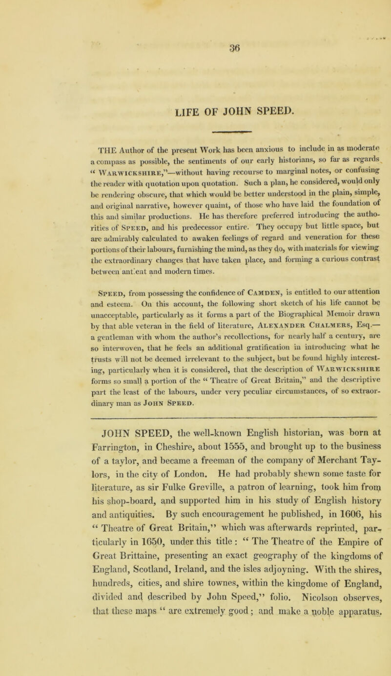 LIFE OF JOHN SPEED. THE Author of the present Work has been anxious to include in as moderate a compass as possible, the sentiments of our early historians, so far as regards “ Warwickshire,”—without having recourse to marginal notes, or confusing the reader with quotation upon quotation. Such a plan, he considered, would only be rendering obscure, that which would be better understood in the plain, simple, and original narrative, however quaint, of those who have laid the foundation ot this and similar productions. He has therefore preferred introducing the autho- rities of Speed, and his predecessor entire. They occupy but little space, but are admirably calculated to awaken feelings of regard and veneration for these portions of their labours, furnishing the mind, as they do, with materials for viewing the extraordinary changes that have taken place, and forming a curious contrast between ant.ent and modern times. Speed, from possessing the confidence of Camden, is entitled to our attention and esteem. On this account, the following short sketch of his life cannot be unacceptable, particularly as it forms a part of the Biographical Memoir drawn by that able veteran in the field of literature, Alexander Chalmers, Esq.— a gentleman with whom the author’s recollections, for nearly half a century, are so interwoven, that he feels an additional gratification in introducing what he trusts will not be deemed irrelevant to the subject, but be found highly interest- ing, particularly when it is considered, that the description of Warwickshire forms so small a portion of the “ Theatre of Great Britain,” and the descriptive part the least of the labours, under very peculiar circumstances, of so extraor- dinary man as John Speed. JOHN SPEED, the well-known English historian, was born at Farrington, in Cheshire, about 1555, and brought up to the business of a taylor, and became a freeman of the company of Merchant Tay- lors, in the city of London. He had probably shewn some taste for literature, as sir Fulke Greville, a patron of learning, took him from his shop-board, and supported him in his study of English history and antiquities. By such encouragement he published, in 1606, his “ Theatre of Great Britain,” which was afterwards reprinted, par- ticularly in 1650, under this title : “ The Theatre of the Empire of Great Brittaine, presenting an exact geography of the kingdoms of England, Scotland, Ireland, and the isles adjoyning. With the shires, hundreds, cities, and shire townes, within the kingdome of England, divided and described by John Speed,” folio. Nicolson observes, that these maps “ are extremely good ; and make a noble apparatus.