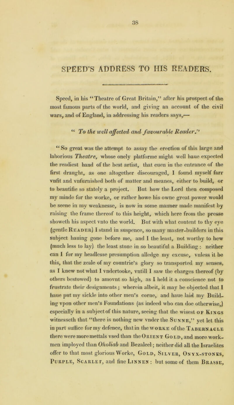 SPEED S ADDRESS TO HIS READERS. Speed, in his “Theatre of Great Britain,” after his prospect of the most famous parts of the world, and giving an account of the civil wars, and of England, in addressing his readers says,— “ To the well affected and favourable Reader.’* “ So great was the attempt to assay the erection of this large and laborious Theatre, whose onely platforme might well haue expected the readiest hand of the best artist, that euen in the entrance of the first draught, as one altogether discouraged, I found myself farr vnfit and vnfumished both of matter and meanes, either to build, or to beautifie so stately a project. But how the Lord then composed my minde for the worke, or rather howe his owne great power would be seene in my weaknesse, is now in some manner made manifest by raising the frame thereof to this height, which here from the presse showeth his aspect vnto the world. But with what content to thy eye (gentle Reader) I stand in suspcnce, so many master-builders in this subject hauing gone before me, and I the least, not worthy to hew (much less to lay) the least stone in so beautiful a Building : neither can I for my headlesse presumption alledge my excuse, vnless it be this, that the zeale of my countrie’s glory so transported my senses, as I knew not what I vndertooke, vntill I saw the charges thereof (by others bestowed) to amovnt so high, as I held it a conscience not to frustrate their designments ; wherein albeit, it may be objected that I haue put my sickle into other men’s corne, and haue laid my Build- ing vpon other men’s Foundations (as indeed who can doe otherwise,) especially in a subject of this nature, seeing that the wisest of Kings witnesseth that “there is nothing new vnderthe Sunne,” yet let this in part suffice for my defence, that in the worke of the Tabernacle there were moremettals vsed than the Orient Gold, and more work- men imployed than Oholiab and Bezaleel; neither did all the Israelites offer to that most glorious Worke, Gold, Silver, Onyx-stones, Purple, Scarlet, and fine LiNNEN: but some of them Brasse,