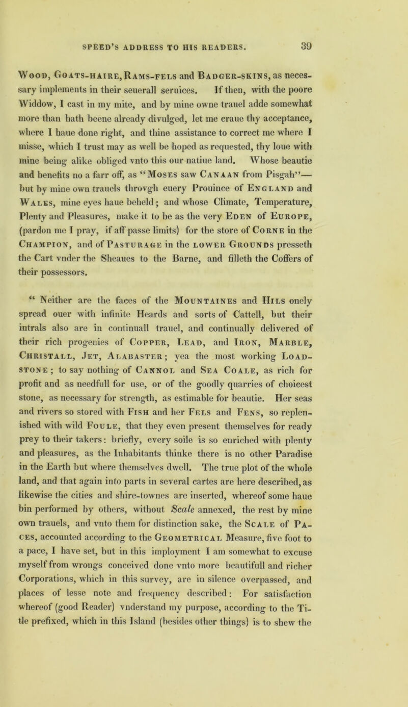 Wood, Goats-haire,Rams-fels and Badger-skins, as neces- sary implements in their seuerall seruices. If then, with the poore Widdow, I cast in my mite, and by mine owne trauel adde somewhat more than hath beene already divulged, let me crane thy acceptance, where I haue done right, and thine assistance to correct me where I misse, which I trust may as well be hoped as requested, thy loue with mine being alike obliged vnto this our natiuc land. Whose beautie and benefits no a farr off, as “Moses saw Canaan from Pisgah”— but by mine own trauels throvgh euery Prouince of England and Wales, mine eyes haue beheld ; and whose Climate, Temperature, Plenty and Pleasures, make it to be as the very Eden of Europe, (pardon me I pray, if aff passe limits) for the store of Corne in the Champion, and of Pasturage in the lower Grounds presseth the Cart vnder the Sheaues to the Barne, and filleth the Coffers of their possessors. “ Neither are the faces of the Mountaines and Hils onely spread ouer with infinite Heards and sorts of Cattell, but their intrals also are in continuall trauel, and continually delivered of their rich progenies of Copper, Lead, and Iron, Marble, Christall, Jet, Alabaster; yea the most working Load- stone; to say nothing of Cannol and Sea Coale, as rich for profit and as needfull for use, or of the goodly quarries of choicest stone, as necessary for strength, as estimable for beautie. Her seas and rivers so stored with Fish and her Fels and Fens, so replen- ished with wild Foule, that they even present themselves for ready prey to their takers: briefly, every soile is so enriched with plenty and pleasures, as the Inhabitants thinke there is no other Paradise in the Earth but where themselves dwell. The true plot of the whole land, and that again into parts in several cartes are here described, as likewise the cities and shire-townes are inserted, whereof some haue bin performed by others, without Scale annexed, the rest by mine own trauels, and vnto them for distinction sake, the Scale of Pa- ces, accounted according to the Geometrical Measure, five foot to a pace, I have set, but in this imployment I am somewhat to excuse myself from wrongs conceived done vnto more beautifull and richer Corporations, which in this survey, are in silence overpassed, and places of lesse note and frequency described: For satisfaction whereof (good Reader) vnderstand my purpose, according to the Ti- tle prefixed, which in this Island (besides other things) is to shew the