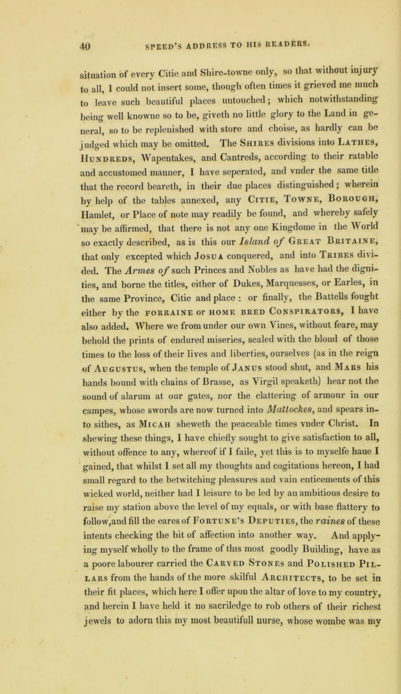 situation of every Citie and Shire-towne only, so that without injury to all, I could not insert some, though often times it grieved me much to leave such beautiful places untouched; which notwithstanding being well knowne so to be, giveth no little glory to the Land in ge- neral, so to be replenished with store and choise, as hardly can be judged which may be omitted. The Shires divisions into Lathes, Hundreds, Wapentakes, and Cantreds, according to their ratable and accustomed manner, I have seperated, and vnder the same title that the record beareth, in their due places distinguished; wherein by help of the tables annexed, any Citie, Towne, Borough, Hamlet, or Place of note may readily be found, and whereby safely may be affirmed, that there is not any one Kingdome in the World so exactly described, as is this our Island of Great Britaine, that only excepted which Josua conquered, and into Tribes divi- ded. The Amies of such Princes and Nobles as have had the digni- ties, and borne the titles, either of Dukes, Marquesses, or Earles, in the same Province, Citie and place : or finally, the Battells fought either by the forraine or home bred Conspirators, I have also added. Where we from under our own Vines, without feare, may behold the prints of endured miseries, sealed with the bloud of those times to the loss of their lives and liberties, ourselves (as in the reign of Augustus, when the temple of Janus stood shut, and Mars his hands bound with chains of Brasse, as Virgil speaketh) hear not the sound of alarum at our gates, nor the clattering of armour in our campes, whose swords are now turned into Mattockes, and spears in- to sithes, as Micah sheweth the peaceable times vnder Christ. In shewing these things, I have chiefly sought to give satisfaction to all, without offence to any, whereof if I faile, yet. this is to myselfe haue I gained, that whilst I set all my thoughts and cogitations hereon, I had small regard to the betwitching pleasures and vain enticements of this wicked world, neither had I leisure to be led by an ambitious desire to raise my station above the level of my equals, or with base flattery to follow,and fill the cares of Fortune’s Deputies, the raines of these intents checking the bit of affection into another way. And apply- ing myself wholly to the frame of this most goodly Building, have as a poorelabourer carried the Carved Stones and Polished Pil- lars from the hands of the more skilful Architects, to be set in their fit places, which here I offer upon the altar of love to my country, and herein I have held it no sacriledge to rob others of their richest jewels to adorn this my most beautifull nurse, whose wombe was my