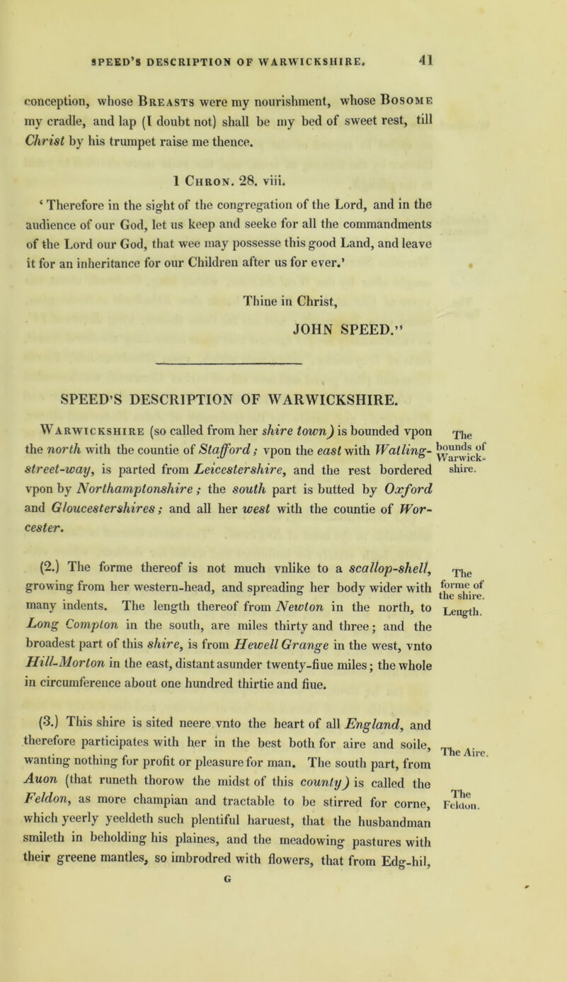 conception, whose Breasts were my nourishment, whose Bosome my cradle, and lap (l doubt not) shall be my bed of sweet rest, till Christ by his trumpet raise me thence. 1 Chron. 28. viii. ‘ Therefore in the sight of the congregation of the Lord, and in the audience of our God, let us keep and seeke for all the commandments of the Lord our God, that wee may possesse this good Land, and leave it for an inheritance for our Children after us for ever.’ Thine in Christ, JOHN SPEED.” SPEED’S DESCRIPTION OF WARWICKSHIRE. W arwickshi re (so called from her shire town) is bounded vpon the north with the countie of Stafford; vpon the east with Wailing- street-way, is parted from Leicestershire, and the rest bordered vpon by Northamptonshire ; the south part is butted by Oxford and Gloucester shires; and all her west with the countie of Wor- cester. (2.) The forme thereof is not much vnlike to a scallop-shell, growing from her western-head, and spreading her body wider with many indents. The length thereof from Newton in the north, to Long Compton in the south, are miles thirty and three; and the broadest part of this shire, is from Hewell Grange in the west, vnto Hill-Morton in the east, distant asunder twenty-hue miles; the whole in circumference about one hundred thirtie and hue. (3.) This shire is sited neere vnto the heart of all England, and therefore participates with her in the best both for aire and soile, wanting nothing for profit or pleasure for man. The south part, from Auon (that runeth thorow the midst of this county) is called the Feldon, as more champian and tractable to be stirred for corne, which yeerly yeeldeth such plentiful haruest, that the husbandman smileth in beholding his plaines, and the meadowing pastures with their greene mantles, so imbrodred with flowers, that from Edg-hil, G Tlie bounds of Warwick- shire. The forme of the shire. Length. The Aire. The Felclon.