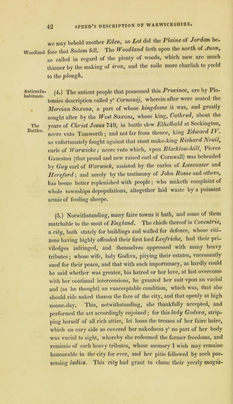 Woodland Antientln- habitants. The Battles. we may behold another Eden, as Lot did the Plaine of Jordan be- fore that Sodom fell. The Woodland lieth upon the north of Auon, so called in regard of the plenty of woods, which now are much thinner by the making of iron, and the soile more churlish to yeeld to the plough. (4.) The antient people that possessed this Province, are by Plo- temies description called y* Cornauij, wherein after were seated the Mercian Saxons, a part of whose kingdome it was, and greatly sought after by the West Saxons, whose king, Cuthred, about the yeare of Christ Jesus 749, in battle slew Ethelbald at Seckington, neere vnto Tamworth ; and not far from thence, king Edward IT . as vnfortunately fought against that stout make-king Richai d A euil, earle of Warwicke; neere vnto which, vpon Black!ow-hill, Pierce Gaueston (that proud and new raised earl of Cornwall) was beheaded by Guy earl of Warwick, assisted by the earles of Lancaster and Hereford • and surely by the testimony of John Rosse and others, has beene better replenished with people; who maketh complaint of whole townships depopulations, altogether laid waste by a puissant armie of feeding slieepe. (5.) Notwithstanding, many faire towns it hath, and some of them matchable to the most of England. The chiefe thereof is Coventrie, a city, both stately for buildings and walled for defence, whose citi- zens having highly offended their first lord Leofriche, had their pri- viledges infringed, and themselves oppressed with many heavy tributes ; whose wife, lady Godiva, pitying their estates, vncessantly sued for their peace, and that with such importunacy, as hardly could be said whether was greater, his hatred or her love, at last overcome with her continual intercessions, he granted her suit vpon an vnciul and (as he thought) an vnacceptable condition, which was, that she should ride naked thorou the face of the city, and that openly at high noone-day. This, notwithstanding, she thankfully accepted, and performed the act accordingly enjoined ; for this lady Godiva, strip- ping herself of all rich attire, let loose the tresses of her faire haire, which on eury side so covered her nakedness yl no part of her body was vnciul to sight, whereby she redeemed the former freedoms, and remissio of such heavy tributes, whose memory I wish may remaine honourable in the city for ever, and her pitie followed by such pos- sessing ladies. This city had grant to chuse their yeerly magis-