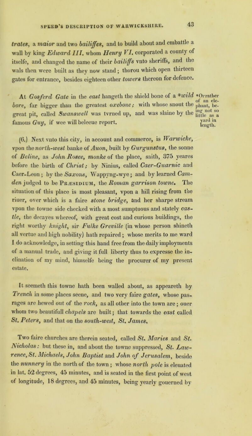 trates, a maior and two bailiffes, and to build about and embattle a wall by king Edward III. whom Henry VI. corporated a county of itselfe, and changed the name of their bailiffs vnto sheriffs, and the Avals then were built as they now stand ; thorou which open thirteen gates for entrance, besides eighteen other towers thereon for defence. At Gosferd Gate in the east hangeth the shield bone of a *wild *Orrather , J , . . , , of an ele- bore, far bigger than the greatest oxebone; with whose snout the phant, be- great pit, called Swanswell was tvrned up, and was slaine by the famous Guy, if wee will beleeue report. length1 (6.) Next vnto this city, in account and commerce, is Warwicke, vpon the north-west banke of Auon, built by Gurgunstus, the sonne of Beline, as John Rosee, monke of the place, saith, 375 yeares before the birth of Christ; by Ninius, called Caer-Guarnic and Caer-Leon ; by the Saxons, Wappyng-wye; and by learned Cam- den judged to be Presidium, the Roman garrison towne. The situation of this place is most pleasant, vpon a hill rising from the riuer, over which is a faire stone bridge, and her sharpe stream vpon the towne side checked with a most sumptuous and stately cas- tle, the decayes whereof, with great cost and curious buildings, the right worthy knight, sir Fulke Greville (in whose person shineth all vertue and high nobility) hath repaired ; whose merits to me ward I do acknowledge, in setting this hand free from the daily imployments of a manual trade, and giving it full liberty thus to expresse the in- clination of my mind, himselfe being the procurer of my present estate. It seemeth this towne hath been walled about, as appeareth by Trench in some places seene, and two very faire gates, whose pas- rages are hewed out of the rock, as all other into the town are; ouer whom twro beautifull chapels are built; that towards the east called St. Peters, and that on the south-west, St. James. Two faire churches are therein seated, called St. Maries and St. Nicholas: but these in, and about the towne suppressed, St. Law- rence, St. Michaels, John Baptist and John of Jerusalem, beside the nunnery in the north of the town ; whose north pole is eleuated in lat. 52 degrees, 45 minutes, and is seated in the first point of west of longitude, 18 degrees, and 45 minutes, being yearly gouerned by