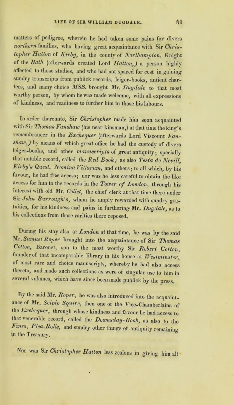 matters of pedigree, wherein he had taken some pains for divers northern families, who having great acquaintance with Sir Chris- topher Hatton of Kirby, in the county of Northampton, Knight ot the Bath (afterwards created Lord Hatton,) a person highly affected to those studies, and who had not spared for cost in gaining sundry transcripts from publick records, Iciger-books, antient char- ters, and many choice MSS. brought Mr. Dug dale to that most w orthy person, by whom he was made welcome, with all expressions of kindness, and readiness to further him in those his labours. In order thereunto, Sir Christopher made him soon acquainted with Sir Thomas Fansliaw (his near kinsman,) at that time the king’s remembrancer in the Exchequer (afterwards Lord Viscount Fan- shaiv,) by means of which great office he had the custody of divers leiger-books, and other manuscripts of great antiquity; specially that notable record, called the Red Book ; as also Testa de Nevill, Kirby’s Quest. Aomina Villarum, and others; to all which, by his favour, he had free access; nor was he less careful to obtain the like access for him to the records in the Tower of London, through his interest with old Mr. Collet, the chief clerk at that time there under Sir John Burrough’s, whom he amply rewarded with sundry gra- tuities, for his kindness and pains in furthering Mr. Dugdale, as to his collections from those rarities there reposed. During his stay also at London at that time, he was by the said Mr. Samuel Roper brought into the acquaintance of Sir Thomas Cotton, Baronet, son to the most worthy Sir Robert Cotton, founder of that incomparable library in his house at Westminster, of most rare and choice manuscripts, whereby he had also access thereto, and made such collections as were of singular use to him in several volumes, which have since been made publick by the press. By the said Mr. Roper, he was also introduced into the acquaint- ance of Mr. Scipio Squire, then one of the Vice-Chamberlains of the Exchequer, through whose kindness and favour he had access to that venerable record, called the Doomsday-Book, as also to the Fines, Plea-Rolls, and sundry other things of antiquity remaining in the Treasury. Nor was Sir Christopher Hatton less zealous in giving him all