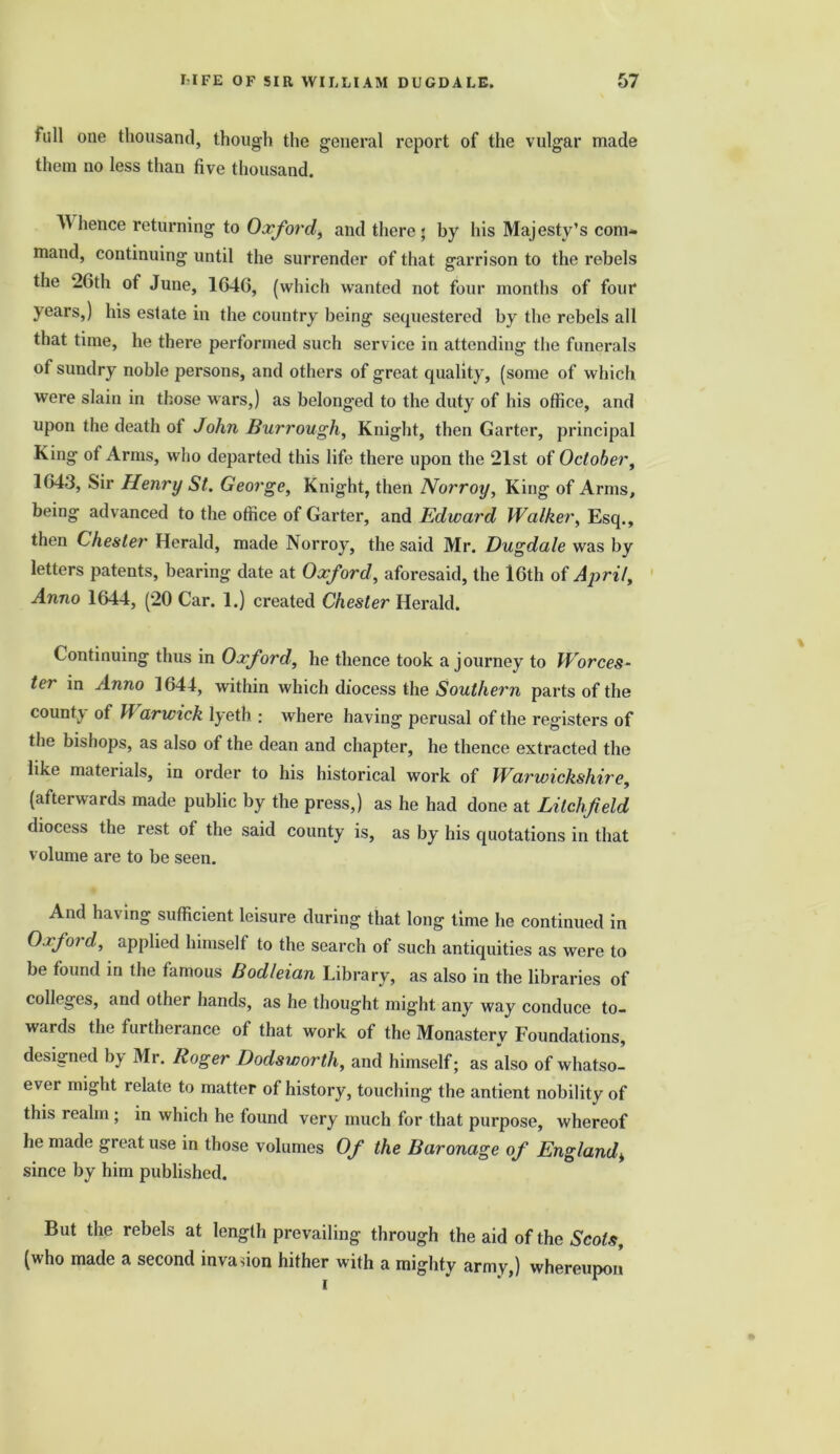 full one thousand, though the general report of the vulgar made them no less than five thousand. W hence returning to Oxford, and there ; by his Majesty’s com- mand, continuing until the surrender of that garrison to the rebels the 26th of June, 1646, (which wanted not four months of four years,) his estate in the country being sequestered by the rebels all that time, he there performed such service in attending the funerals of sundry noble persons, and others of great quality, (some of which were slain in those wars,) as belonged to the duty of his office, and upon the death of John Bur rough, Knight, then Garter, principal King of Arms, who departed this life there upon the 21st of October, 1643, Sir Henry St. George, Knight, then Norroy, King of Arms, being advanced to the office of Garter, and Edward Walker, Esq., then Chester Herald, made Norroy, the said Mr. Dugdale was by letters patents, bearing date at Oxford, aforesaid, the 16th of April, Anno 1644, (20 Car. 1.) created Chester Herald. Continuing thus in Oxford, he thence took a journey to Worces- ter in Anno 1644, within which diocess the Southern parts of the county of W arwick lyeth : where having perusal of the registers of the bishops, as also of the dean and chapter, he thence extracted the like materials, in order to his historical work of Warwickshire, (afterwards made public by the press,) as he had done at Litchfield diocess the rest of the said county is, as by his quotations in that volume are to be seen. And having sufficient leisure during that long time he continued in Oxjoi d, applied himself to the search of such antiquities as were to be found in the famous Bodleian Library, as also in the libraries of colleges, and other hands, as he thought might any way conduce to- wards the furtherance ot that work of the Monastery Foundations, designed by Mr. Roger Dodsworth, and himself; as also of whatso- ever might relate to matter of history, touching the antient nobility of this realm ; in which he found very much for that purpose, whereof he made great use in those volumes Of the Baronage of England* since by him published. But the rebels at length prevailing through the aid of the Scots, (who made a second invasion hither with a mighty army,) whereupon