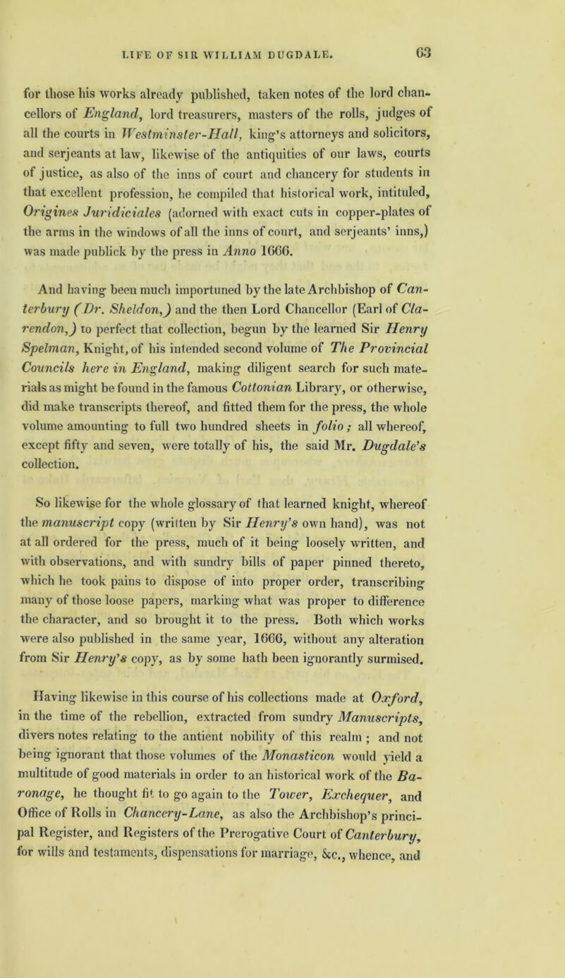 G3 for those his works already published, taken notes of the lord chan- cellors of England, lord treasurers, masters of the rolls, judges of all the courts in Westminster-Hall, king’s attorneys and solicitors, and serjeants at law, likewise of the antiquities of our laws, courts of justice, as also of the inns of court and chancery for students in that excellent profession, he compiled that historical work, intituled, Origineft Juridiciales (adorned with exact cuts in copper-plates of the arms in the windows of all the inns of court, and serjeants’ inns,) was made publick by the press in Anno 1GGG. And having been much importuned by the late Archbishop of Can- terbury (Dr. Sheldon,) and the then Lord Chancellor (Earl of Cla- rendon,) to perfect that collection, begun by the learned Sir Henry Spelman, Knight, of his intended second volume of The Provincial Councils here in England, making diligent search for such mate- rials as might be found in the famous Cottonian Library, or otherwise, did make transcripts thereof, and fitted them for the press, the whole volume amounting to full two hundred sheets in folio ; all whereof, except fifty and seven, were totally of his, the said Mr. Dugdale’s collection. So likewise for the whole glossary of that learned knight, whereof the manuscript copy (written by Sir Henry’s own hand), was not. at all ordered for the press, much of it being loosely written, and with observations, and with sundry bills of paper pinned thereto, which he took pains to dispose of into proper order, transcribing many of those loose papers, marking what was proper to difference the character, and so brought it to the press. Both which works were also published in the same year, 166G, without any alteration from Sir Henry’s copy, as by some hath been ignorantly surmised. Having likewise in this course of his collections made at Oxford, in the time of the rebellion, extracted from sundry Manuscripts, divers notes relating to the antient nobility of this realm ; and not being ignorant that those volumes of the Monasticon would yield a multitude of good materials in order to an historical work of the Ba- ronage, he thought fit to go again to the Tower, Exchequer, and Office of Rolls in Chancery-Lane, as also the Archbishop’s princi- pal Register, and Registers of the Prerogative Court of Canterbury, for wills and testaments, dispensations for marriage, &c., whence, and