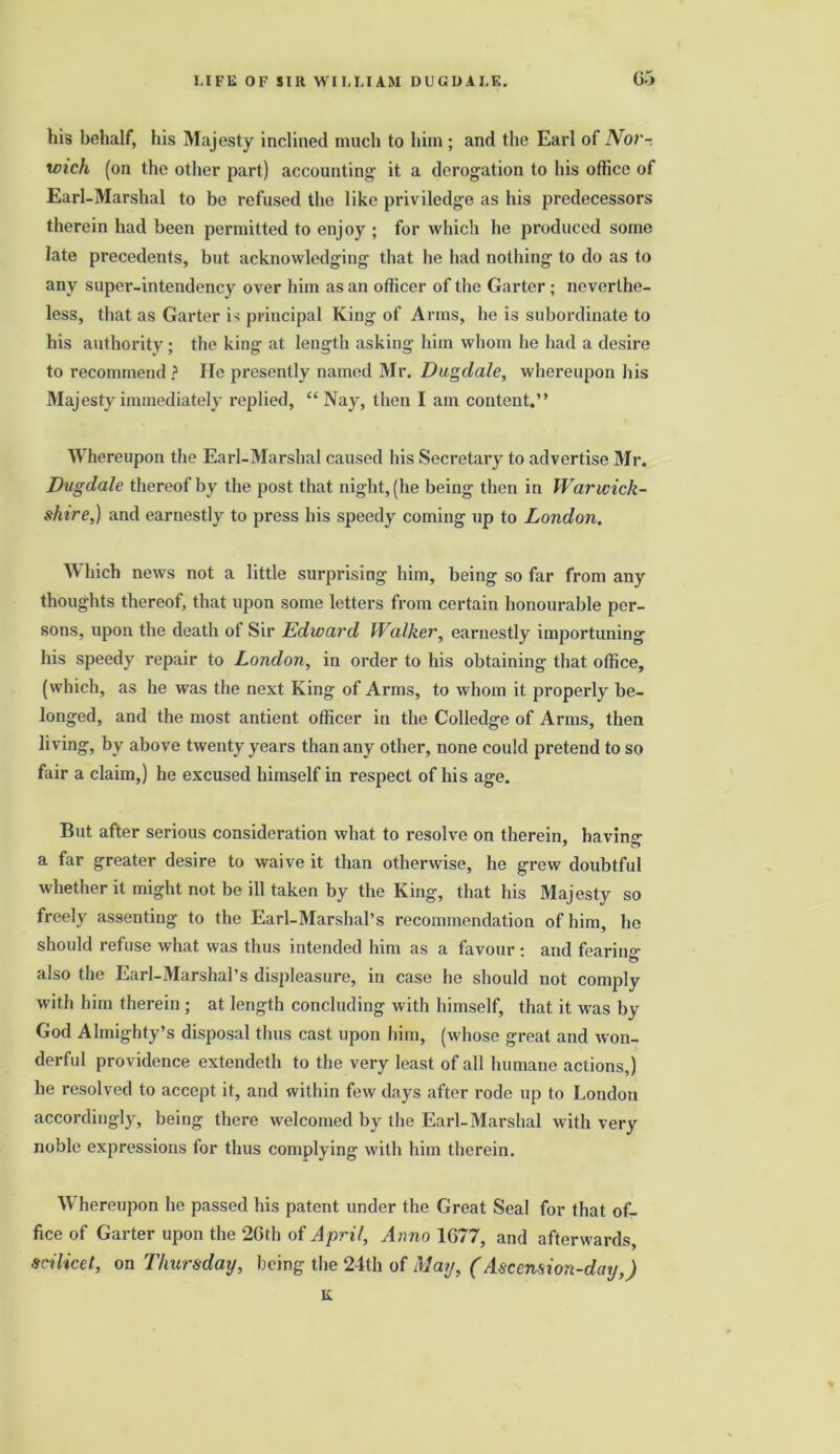 his behalf, his Majesty inclined much to him ; and the Earl of Nor- wich (on the other part) accounting it a derogation to his office of Earl-Marshal to be refused the like priviledge as his predecessors therein had been permitted to enjoy ; for which he produced some late precedents, but acknowledging that he had nothing to do as to any super-intendency over him as an officer of the Garter ; neverthe- less, that as Garter is principal King of Arms, he is subordinate to his authority; the king at length asking him whom he had a desire to recommend ? He presently named Mr. Dagdale, whereupon his Majesty immediately replied, “ Nay, then I am content.” Whereupon the Earl-Marshal caused his Secretary to advertise Mr. Dugdale thereof by the post that night, (he being then in Warwick- shire,) and earnestly to press his speedy coming up to London. Which news not a little surprising him, being so far from any thoughts thereof, that upon some letters from certain honourable per- sons, upon the death of Sir Edward Walker, earnestly importuning his speedy repair to London, in order to his obtaining that office, (which, as he was the next King of Arms, to whom it properly be- longed, and the most antient officer in the Colledge of Arms, then living, by above twenty years than any other, none could pretend to so fair a claim,) he excused himself in respect of his age. But after serious consideration what to resolve on therein, having a far greater desire to waive it than otherwise, he grew doubtful whether it might not be ill taken by the King, that his Majesty so freely assenting to the Earl-Marshal’s recommendation of him, he should refuse what was thus intended him as a favour : and fearing also the Earl-Marshal’s displeasure, in case he should not comply with him therein ; at length concluding with himself, that it was by God Almighty’s disposal thus cast upon him, (whose great and won- derful providence extendeth to the very least of all humane actions,) he resolved to accept it, and within few days after rode up to London accordingly, being there welcomed by the Earl-Marshal with very noble expressions for thus complying with him therein. Whereupon he passed his patent under the Great Seal for that of- fice of Garter upon the 26th of April, Anno 1677, and afterwards, scilicet, on Thursday, being the ‘24th of May, (Ascension-day,) lx