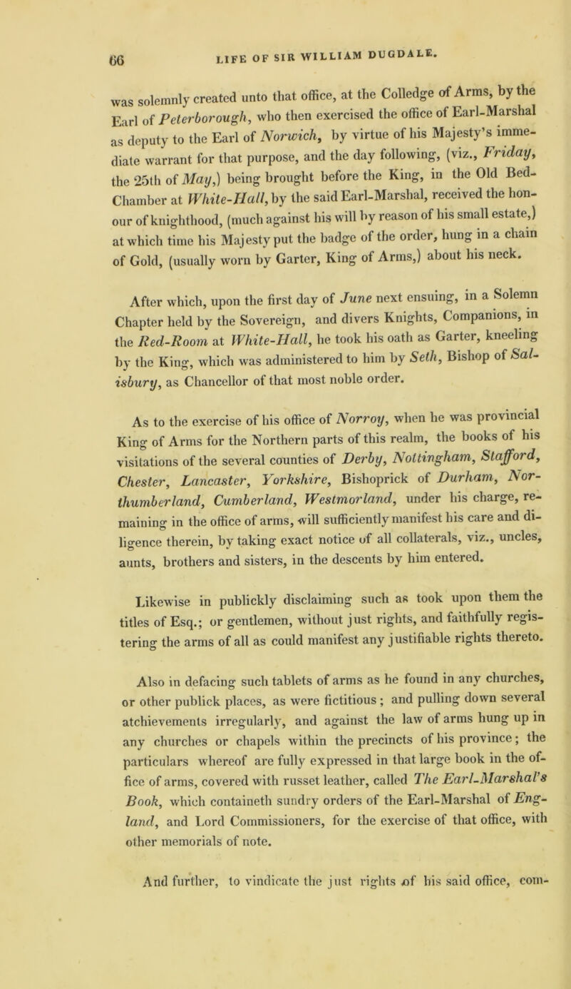 was solemnly created unto that, office, at the Colledge of Arms, by the Earl of Peterborough, who then exercised the office of Earl-Marshal as deputy to the Earl of Norwich, by virtue of his Majesty’s imme- diate warrant for that purpose, and the day following, (viz., Friday, the 25th of May,) being brought before the King, in the Old Bed- Chamber at White-Hall, by the said Earl-Marshal, received the hon- our of knighthood, (much against his will by reason of his small estate,) at which time his Majesty put the badge of the order, hung in a chain of Gold, (usually worn by Garter, King of Arms,) about his neck. After which, upon the first day of June next ensuing, in a Solemn Chapter held by the Sovereign, and divers Knights, Companions, m the Red-Room at White-Hall, he took his oath as Garter, kneeling by the King, which was administered to him by Seth, Bishop of Sal- isbury, as Chancellor of that most noble order. As to the exercise of his office of Norroy, when he was provincial King of Arms for the Northern parts of this realm, the books of his visitations of the several counties of Derby, Nottingham, Stafford, Chester, Lancaster, Yorkshire, Bishoprick of Durham, Nor- thumberland, Cumberland, Westmorland, under his charge, re- maining in the office of arms, will sufficiently manifest his care and di- ligence therein, by taking exact notice of all collaterals, viz., uncles, aunts, brothers and sisters, in the descents by him entered. Likewise in publickly disclaiming such as took upon them the titles of Esq.; or gentlemen, without just rights, and faithfully regis- tering the arms of all as could manifest any justifiable rights thereto. Also in defacing such tablets of arms as he found in any churches, or other publick places, as were fictitious ; and pulling down several atchievements irregularly, and against the law of arms hung up in any churches or chapels within the precincts of his province; the particulars whereof are fully expressed in that large book in the of- fice of arms, covered with russet leather, called The Earl-Marshal’s Book, which containeth sundry orders of the Earl-Marshal of Eng- land, and Lord Commissioners, for the exercise of that office, with other memorials of note. And further, to vindicate the just rights «f his said office, com