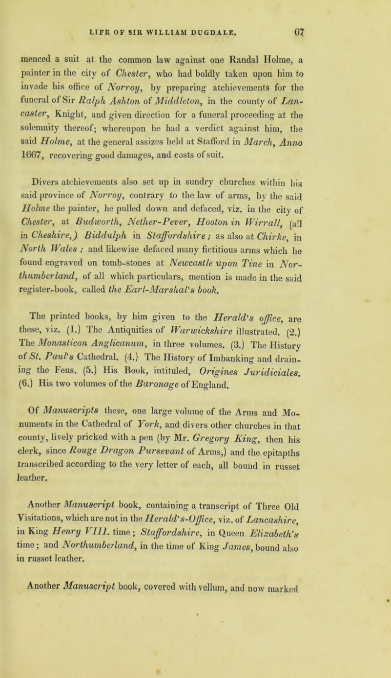 menced a suit at the common law against one Randal Holme, a painter in the city of Chester, who had boldly taken upon him to invade his office of Norroy, by preparing atchievements for the funeral of Sir Ralph Ashton of Middleton, in the county of Lan- caster, Knight, and given direction for a funeral proceeding at the solemnity thereof; whereupon he had a verdict against him, the said Holme, at the general assizes held at Stafford in March, Anno 1607, recovering good damages, and costs of suit. Divers atchievements also set up in sundry churches within his said province of Norroy, contrary to the law of arms, by the said Holme the painter, he pulled down and defaced, viz. in the city of Chester, at Budworlh, Nether-Pever, Hooton in IVirrail, (all in Cheshire,) Biddulph in Staffordshire; as also at Chirke, in North Wales ; and likewise defaced many fictitious arms which he found engraved on tomb-stones at Newcastle upon Tine in Nor- thumberland, of all which particulars, mention is made in the said register-book, called the Earl-Marshal's book. The printed books, by him given to the Herald's office, are these, viz. (1.) The Anticpiities of Warwickshire illustrated. (2.) The Monasticon Anglicanum, in three volumes. (3.) The History of St. Paul's Cathedral. (4.) The History of Imbanking and drain- ing the Fens. (5.) His Book, intituled, Origines Juridiciales, (0.) His two volumes of the Baronage of England. Of Manuscripts these, one large volume of the Arms and Mo- numents in the Cathedral of York, and divers other churches in that county, lively pricked with a pen (by Mr. Gregory King, then his clerk, since Rouge Dragon Pursevant of Arms,) and the epitapths transcribed according to the very letter of each, all bound in russet leather. Another Manuscript book, containing a transcript of Three Old Visitations, which are not in the Herald's-Offce, viz. of Lancashire, in King Henry V111. time; Staffordshire, in Queen Elizabeth's time; and Northumberland, in the time of King James, bound also in russet leather. Another Manuscript book, covered with vellum, and now marked