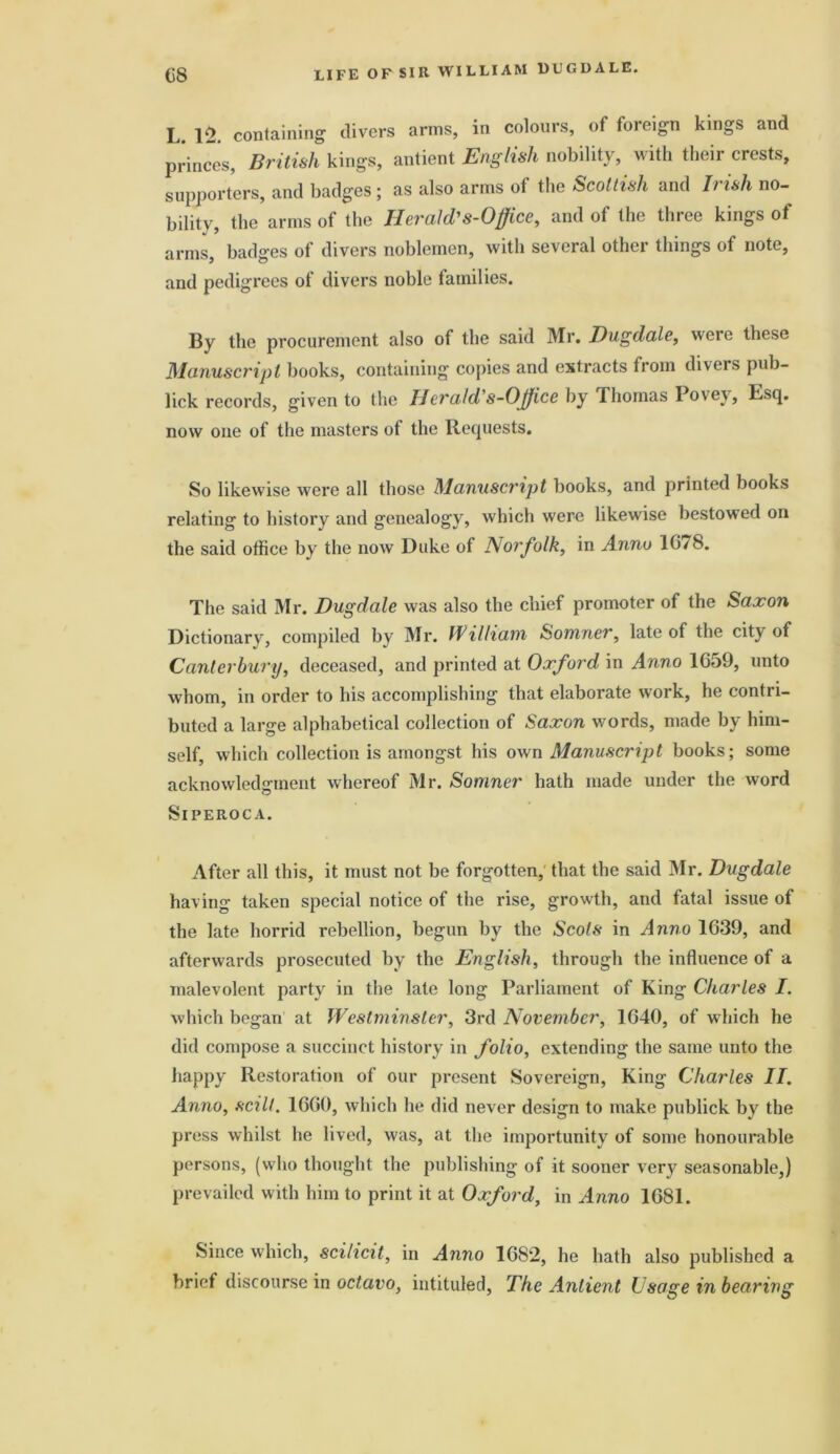 L. 12. containing divers arms, in colours, of foreign kings and princes, British kings, antient English nobility, with their crests, supporters, and badges ; as also arms of the Scottish and Irish no- bility, the arms of the Herald,'8-Office, and of the three kings of arms, badges of divers noblemen, with several other things of note, and pedigrees of divers noble families. By the procurement also of the said Mr. Dugdale, were these Manuscript books, containing copies and extracts from divers pub- lick records, given to the Ecralcl s-Office by Thomas 1 ovev, Esq. now one of the masters of the Requests. So likewise were all those Manusci'ipt books, and printed books relating to history and genealogy, which were likewise bestowed on the said office by the now Duke of Norfolk, in Anno 16/8. The said Mr. Dugdale was also the chief promoter of the Saxon Dictionary, compiled by Mr. William Somner, late of the city of Canterbury, deceased, and printed at Oxford in Anno 1G59, unto whom, in order to his accomplishing that elaborate work, he contri- buted a large alphabetical collection of Saxon words, made by him- self, which collection is amongst his own Manuscript books; some acknowledgment whereof Mr. Somner hath made under the word Siperoca. After all this, it must not be forgotten, that the said Mr. Dugdale having taken special notice of the rise, growth, and fatal issue of the late horrid rebellion, begun by the Scots in Anno 1G39, and afterwards prosecuted by the English, through the influence of a malevolent party in the late long Parliament of King Charles I. which began at Westminster, 3rd November, 1G40, of which he did compose a succinct history in folio, extending the same unto the happy Restoration of our present Sovereign, King Charles II. Anno, sciIt. 16G0, which he did never design to make publick by the press whilst he lived, was, at the importunity of some honourable persons, (who thought the publishing of it sooner very seasonable,) prevailed with him to print it at Oxford, in Anno 1G81. Since which, scilicit, in Anno 1682, he hath also published a brief discourse in octavo, intituled, The Antient Usage in bearing